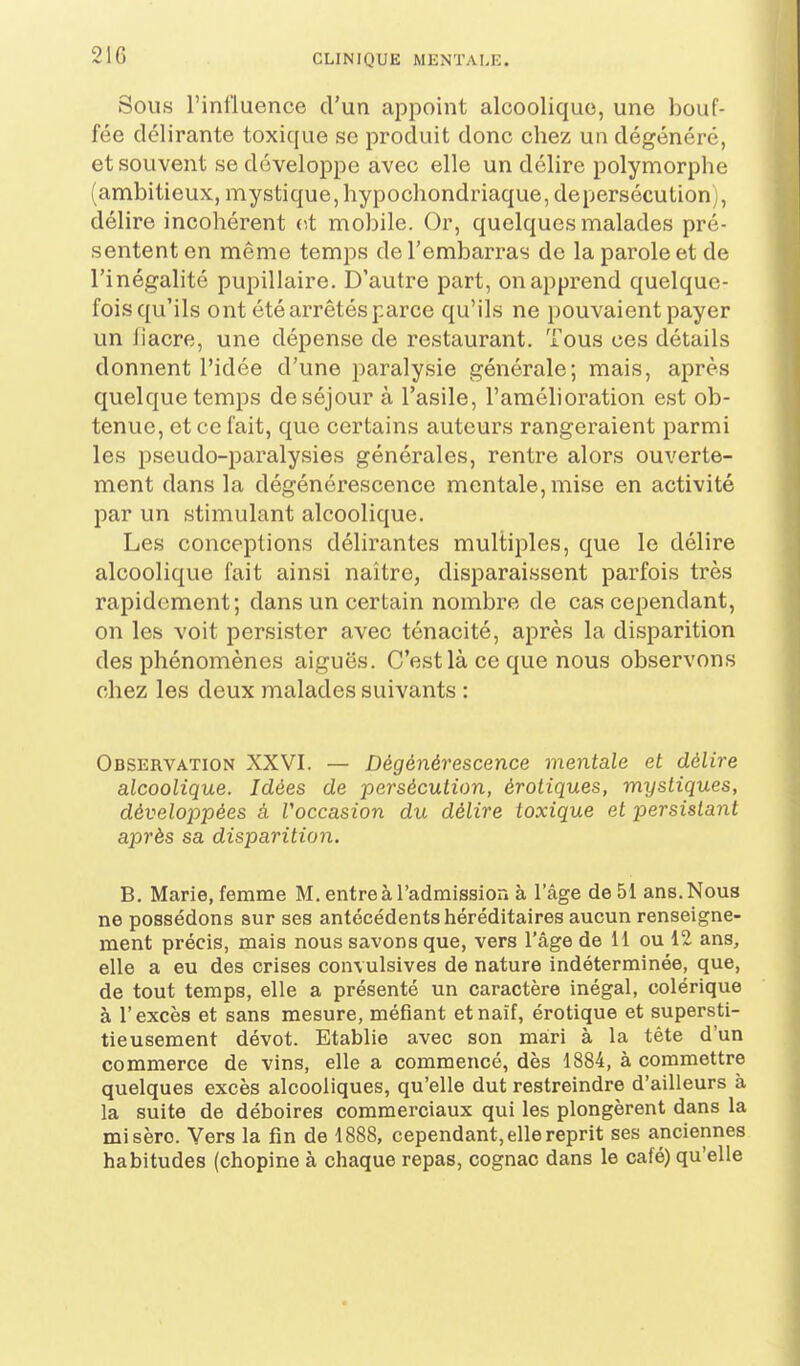 21G Sous l'influence d'un appoint alcoolique, une bouf- fée délirante toxique se produit donc chez un dégénéré, et souvent se développe avec elle un délire polymorphe (ambitieux, mystique, hypochondriaque, de persécution), délire incohérent v,t mobile. Or, quelques malades pré- sentent en même temps de l'embarras de la parole et de l'inégalité pupillaire. D'autre part, on apprend quelque- fois qu'ils ont été arrêtés parce qu'ils ne pouvaient payer un fiacre, une dépense de restaurant. Tous ces détails donnent l'idée d'une i:)aralysie générale; mais, après quelque temps de séjour à l'asile, l'amélioration est ob- tenue, et ce fait, que certains auteurs rangeraient parmi les pseudo-paralysies générales, rentre alors ouverte- ment dans la dégénérescence mentale, mise en activité par un stimulant alcoolique. Les conceptions délirantes multiples, que le délire alcoolique fait ainsi naître, disparaissent parfois très rapidement; dans un certain nombre de cas cependant, on les voit persister avec ténacité, après la disparition des phénomènes aiguës. C'est là ce que nous observons chez les deux malades suivants : Observation XXVI. — Dégénérescence mentale et délire alcoolique. Idées de persécution, érotiques, mystiques, dévelojopées à Voccasion du délire toxique et persistant après sa disparition. B. Marie, femme M. entre à l'admission à l'âge de 51 ans. Nous ne possédons sur ses antécédents héréditaires aucun renseigne- ment précis, mais nous savons que, vers l'âge de 11 ou 12 ans, elle a eu des crises convulsives de nature indéterminée, que, de tout temps, elle a présenté un caractère inégal, colérique à l'excès et sans mesure, méfiant et naïf, érotique et supersti- tieusement dévot. Etablie avec son mari à la tête d'un commerce de vins, elle a commencé, dès 1884, à commettre quelques excès alcooliques, qu'elle dut restreindre d'ailleurs à la suite de déboires commerciaux qui les plongèrent dans la misère. Vers la fin de 1888, cependant, elle reprit ses anciennes habitudes (chopine à chaque repas, cognac dans le café) qu'elle