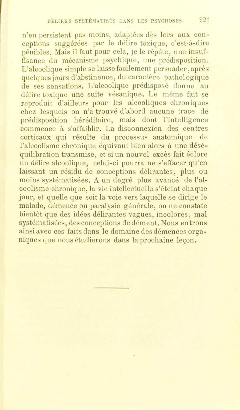 n'en persistent pas moins, adaptées dès lors aux con- ceptions suggérées par le délire toxique, c'est-à-dire pénibles. Mais il faut pour cela, je le répète, une insuf- fisance du mécanisme psychique, une prédisposition. L'alcoolique simple se laisse facilement persuader, après quelques jours d'abstinence, du caractère pathologique de ses sensations. L'alcoolique prédisposé donne au délire toxique une suite vésanique. Le même fait se reproduit d'ailleurs pour les alcooliques chroniques chez lesquels on n'a trouvé d'abord aucune trace de prédisposition héréditaire, mais dont l'intelligence commence à s'affaiblir. La disconnexion des centres corticaux qui résulte du processus anatomique de l'alcoolisme chronique équivaut bien alors à une désé- quilibration transmise, et si un nouvel excès fait éclore un délire alcoolique, celui-ci pourra ne s'effacer qu'en laissant un résidu de conceptions délirantes, plus ou moins systématisées. A un degré plus avancé de l'al- coolisme chronique, la vie intellectuelle s'éteint chaque jour, et quelle que soit la voie vers laquelle se dirige le malade, démence ou paralysie générale, on ne constate bientôt que des idées délirantes vagues, incolores, mal systématisées, des conceptions de dément. Nous entrons ainsi avec ces faits dans le domaine des démences orga- niques que nous étudierons dans la prochaine leçon.