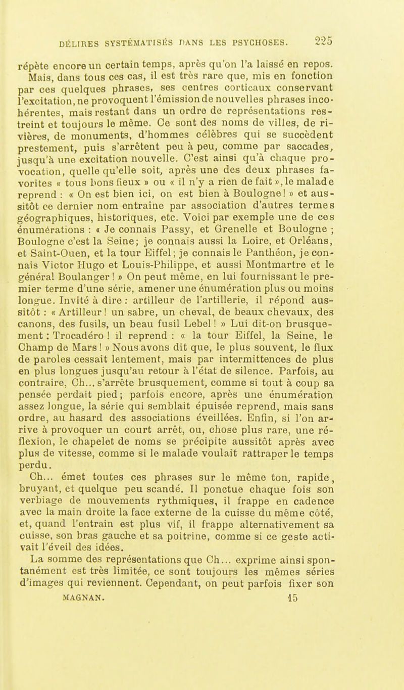 répète encore un certain temps, après qu'on l'a laissé en repos. Mais, dans tous ces cas, il est très rare que, mis en fonction par ces quelques phrases, ses centres corticaux conservant l'excitation, ne provoquent l'émission de nouvelles phrases inco- hérentes, mais restant dans un ordre de représentations res- treint et toujours le même. Ce sont des noms de villes, de ri- vières, de monuments, d'hommes célèbres qui se succèdent prestement, puis s'arrêtent peu à peu, comme par saccades, jusqu'à une excitation nouvelle. C'est ainsi qu'à chaque pro- vocation, quelle qu'elle soit, après une des deux phrases fa- vorites « tous bonsfieux » ou « il n'y a rien de fait », le malade reprend : « On est bien ici, on est bien à Boulogne! » et aus- sitôt ce dernier nom entraîne par association d'autres termes géographiques, historiques, etc. Voici par exemple une de ces énumérations : «t Je connais Passy, et Grenelle et Boulogne ; Boulogne c'est la Seine; je connais aussi la Loire, et Orléans, et Saint-Ouen, et la tour Eiffel ; je connais le Panthéon, je con- nais Victor Hugo et Louis-Philippe, et aussi Montmartre et le général Boulanger ! » On peut même, en lui fournissant le pre- mier terme d'une série, amener une énumération plus ou moins longue. Invité à dire : artilleur de l'artillerie, il répond aus- sitôt : « Artilleur! un sabre, un cheval, de beaux chevaux, des canons, des fusils, un beau fusil Lebel ! » Lui dit-on brusque- ment : Trocadéro I il reprend : « la tour Eiffel, la Seine, le Champ de Mars ! » Nous avons dit que, le plus souvent, le flux de paroles cessait lentement, mais par intermittences de plus en plus longues jusqu'au retour à l'état de silence. Parfois, au contraire, Ch... s'arrête brusquement, comme si tout à coup sa pensée perdait pied ; parfois encore, après une énumération assez longue, la série qui semblait épuisée reprend, mais sans ordre, au hasard des associations éveillées. Enfin, si l'on ar- rive à provoquer un court arrêt, ou, chose plus rare, une ré- flexion, le chapelet de noms se précipite aussitôt après avec plus de vitesse, comme si le malade voulait rattraper le temps perdu. Ch... émet toutes ces phrases sur le même ton, rapide, bruyant, et quelque peu scandé. Il ponctue chaque fois son verbiage de mouvements rythmiques, il frappe en cadence avec la main droite la face externe de la cuisse du même côté, et, quand l'entrain est plus vif, il frappe alternativement sa cuisse, son bras gauche et sa poitrine, comme si ce geste acti- vait l'éveil des idées. La somme des représentations que Ch... exprime ainsi spon- tanément est très limitée, ce sont toujours les mêmes séries d'images qui reviennent. Cependant, on peut parfois fixer son MAGNAN. 15