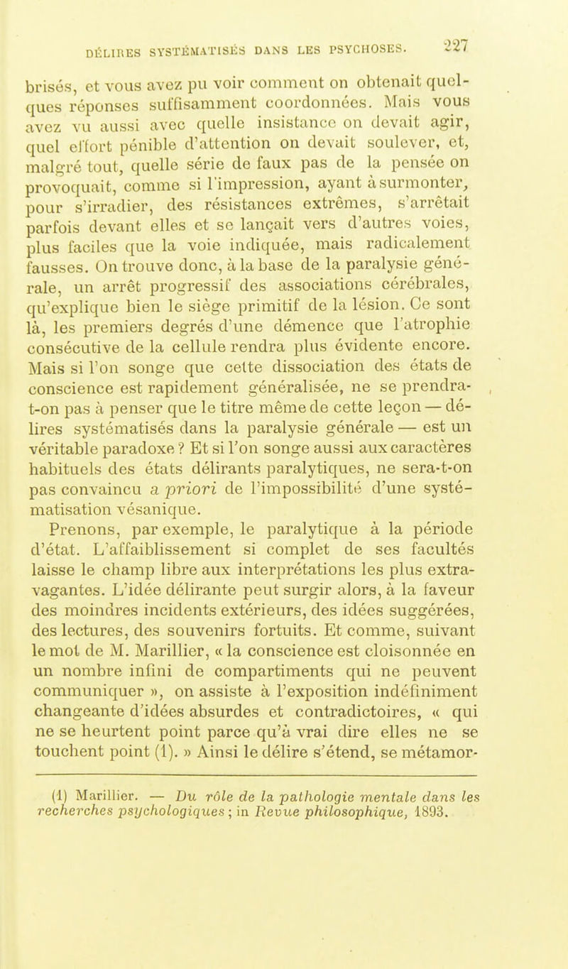 brisés, et vous avez pu voir comment on obtenait quel- ques réponses suffisamment coordonnées. Mais vous avez vu aussi avec quelle insistance on devait agir, quel elfort pénible d'attention on devait soulever, et, malgré tout, quelle série de faux pas de la pensée on provoquait, comme si l'impression, ayant à surmonter, pour s'irradier, des résistances extrêmes, s'arrêtait parfois devant elles et se lançait vers d'autres voies, plus faciles que la voie indiquée, mais radicalement fausses. On trouve donc, à la base de la paralysie géné- rale, un arrêt progressif des associations cérébrales, qu'explique bien le siège primitif de la lésion. Ce sont là, les premiers degrés d'une démence que l'atrophie consécutive de la cellule rendra plus évidente encore. Mais si l'on songe que celte dissociation des états de conscience est rapidement généralisée, ne se prendra- t-on pas à penser que le titre même de cette leçon — dé- lires systématisés dans la paralysie générale — est un véritable paradoxe ? Et si l'on songe aussi aux caractères habituels des états délirants paralytiques, ne sera-t-on pas convaincu a -priori de l'impossibilité d'une systé- matisation vésanique. Prenons, par exemple, le paralytique à la période d'état. L'affaiblissement si complet de ses facultés laisse le champ libre aux interprétations les plus extra- vagantes. L'idée délirante peut surgir alors, à la faveur des moindres incidents extérieurs, des idées suggérées, des lectures, des souvenirs fortuits. Et comme, suivant le mot de M. Marillier, «la conscience est cloisonnée en un nombre infini de compartiments qui ne peuvent communiquer », on assiste à l'exposition indéfiniment changeante d'idées absurdes et contradictoires, « qui ne se heurtent point parce qu'à vrai dire elles ne se touchent point (1). » Ainsi le délire s'étend, se métamor- (1) Marinier. — Du rôle de la. pathologie mentale dans les recherches psychologiques ; in Revue philosophique, 1893.