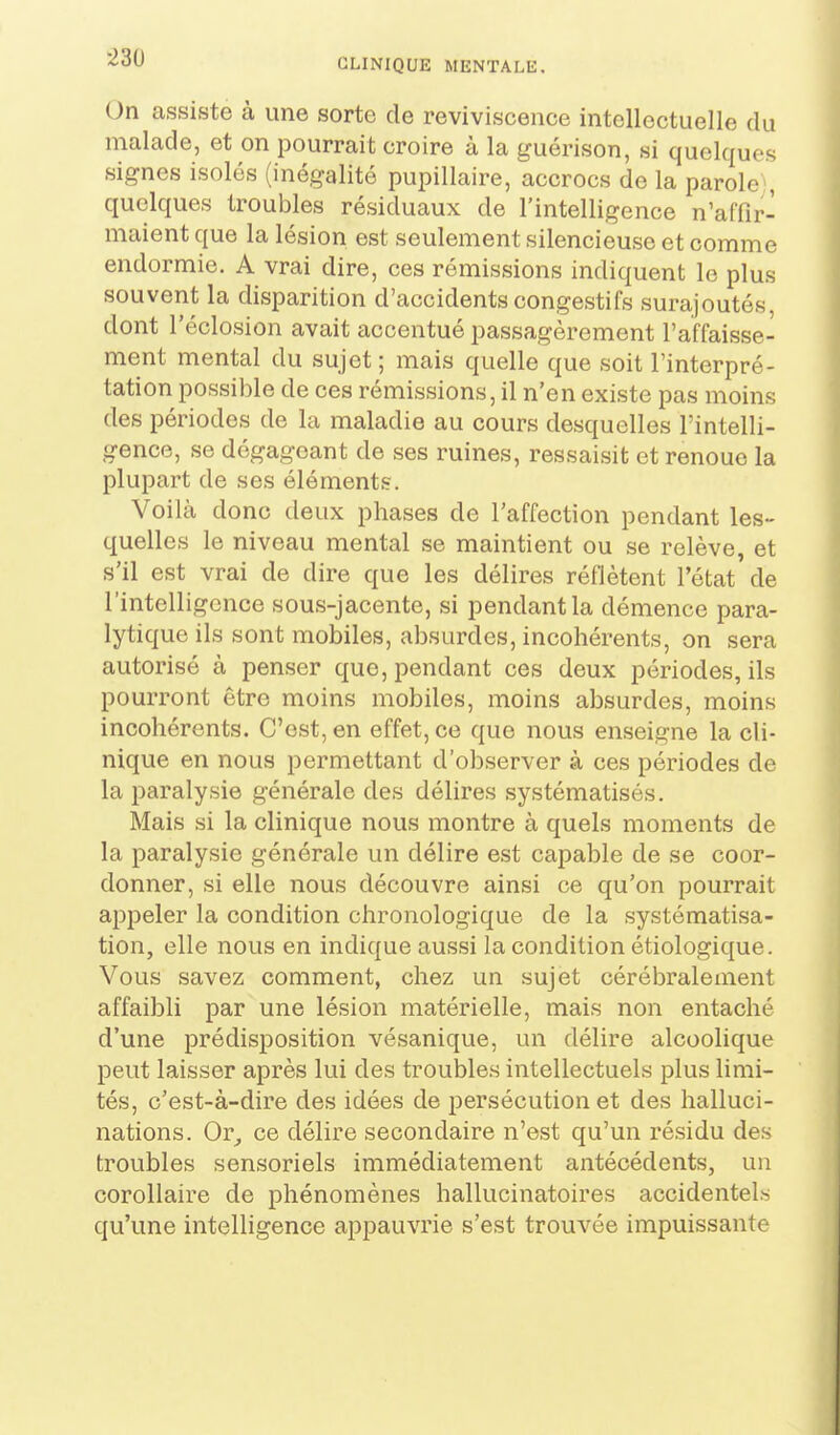 On assiste à une sorte de reviviscence intellectuelle du malade, et on pourrait croire à la guérison, si quelques signes isolés (inégalité pupillaire, accrocs de la parole , quelques troubles résiduaux de l'intelligence n'affir- maient que la lésion est seulement silencieuse et comme endormie. A vrai dire, ces rémissions indiquent le plus souvent la disparition d'accidents congestifs surajoutés, dont l'éclosion avait accentué passagèrement l'affaisse- ment mental du sujet ; mais quelle que soit l'interpré- tation possible de ces rémissions, il n'en existe pas moins des périodes de la maladie au cours desquelles l'intelli- gence, se dégageant de ses ruines, ressaisit et renoue la plupart de ses éléments. Voilà donc deux phases de l'affection pendant les- quelles le niveau mental se maintient ou se relève, et s'il est vrai de dire que les délires réflètent l'état' de l'intelligence sous-jacente, si pendant la démence para- lytique ils sont mobiles, absurdes, incohérents, on sera autorisé à penser que, pendant ces deux périodes, ils pourront être moins mobiles, moins absurdes, moins incohérents. C'est, en effet, ce que nous enseigne la cli- nique en nous permettant d'observer à ces périodes de la paralysie générale des délires systématisés. Mais si la clinique nous montre à quels moments de la paralysie générale un délire est capable de se coor- donner, si elle nous découvre ainsi ce qu'on pourrait appeler la condition chronologique de la systématisa- tion, elle nous en indique aussi la condition étiologique. Vous savez comment, chez un sujet cérébralement affaibli par une lésion matérielle, mais non entaché d'une prédisposition vésanique, un délire alcoolique peut laisser après lui des troubles intellectuels plus limi- tés, c'est-à-dire des idées de persécution et des halluci- nations. Or^ ce délire secondaire n'est qu'un résidu des troubles sensoriels immédiatement antécédents, un corollaire de phénomènes hallucinatoires accidentels qu'une intelligence appauvrie s'est trouvée impuissante