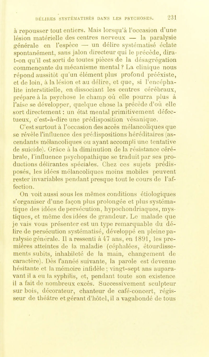 à repousser tout entiers. Mais lorsqu'à l'occasion d'une lésion matérielle des centres nerveux — la paralysie générale en l'espèce — un délire systématisé éclate spontanément, sans jalon directeur qui le précède, dira- t-on qu'il est sorti de toutes pièces de la désagrégation commençante du mécanisme mental ? La clinique nous répond aussitôt qu'un élément plus profond préexiste, et de loin, à la lésion et au délire, et que, si l'encépha- lite interstitielle, en dissociant les centres cérébraux, prépare à la psychose le champ où elle pourra plus à l'aise se développer, quelque chose la précède d'où elle sort directement : un état mental primitivement défec- tueux, c'est-à-dire une prédisposition vésanique. C'est surtout à l'occasion des accès mélancoliques que se révèle l'influence des prédispositions héréditaires (as- cendants mélancoliques ou ayant accompli une tentative de suicide). Grâce à la diminution de la résistance céré- brale, l'influence psychopathique se traduit par ses pro- ductions délirantes spéciales. Chez ces sujets prédis- posés, les idées mélancoliques moins mobiles peuvent rester invariables pendant presque tout le cours de l'af- fection. On voit aussi sous les mêmes conditions étiologiques s'organiser d'une façon plus prolongée et plus systéma- tique des idées de persécution, hypochondriaques, mys- tiques, et même des idées de grandeur. Le malade que je vais vous présenter est un type remarquable du dé- lire de persécution systématisé, développé en pleine pa- ralysie générale. Il a ressenti à 47 ans, en 1891, les pre- mières atteintes de la maladie (céphalées, étourdisse- ments subits^ inhabileté de la main, changement de caractère). Dès l'annéé suivante, la parole est devenue hésitante et la mémoire infidèle -, vingt-sept ans aupara- vant il a eu la syphilis, et, pendant toute son existence il a fait de nombreux excès. Successivement sculpteur sur bois, décorateur, chanteur de café-concert, régis- seur de théâtre et gérant d'hôtel, il a vagabondé de tous