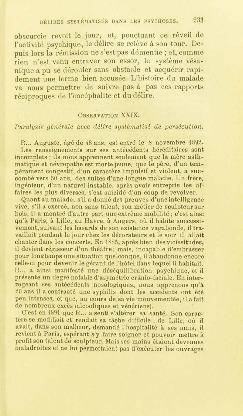 obscurcie revoit le jour, et, ponctuant ce réveil de l'activité psychique, le délire se relève à son tour. De- puis lors la rémission ne s'est pas démentie ; et, comme rien n'est venu entraver son essor, le système vésa- nique a pu se dérouler sans obstacle et acquérir rapi- dement une forme bien accusée. L'histoire du malade va nous permettre de suivre pas à pas ces rapports réciproques de l'encéphalite et du délire. Observation XXIX. Paralysie générale avec délire systématisé de persécution. R... Auguste, âgé de 48 ans, est entré le 8 novembre 1892. Les renseignements sur ses antécédents héréditaires sont incomplets ; ils nous apprennent seulement que la mère asth- matique et névropathe est morte jeune, que le père, d'un tem- pérament congestif, d'un caractère impulsif et violent, a suc- combé vers 50 ans, des suites d'une longue maladie. Un frère, ingénieur, d'un naturel instable, après avoir entrepris les af- faires les plus diverses, s'est suicidé d'un coup de revolver. Quant au malade, s'il a donné des preuves d'une intelligence vive, s'il a exercé, non sans talent, son métier de sculpteur sur bois, il a montré d'autre part une extrême mobilité ; c'est ainsi qu'à Paris, à Lille, au Havre, à Angers, où il habite successi- vement, suivant les hasards de son existence vagabonde, il tra- vaillait pendant le jour chez les décorateurs et le soir il allait chanter dans les concerts. En 1885, après bien des vicissitudes, il devient régisseur d'un théâtre; mais, incapable d'embrasser pour longtemps une situation quelconque, il abandonne encore celle-ci pour devenir le gérant de l'hôtel dans lequel il habitait. R... a ainsi manifesté une déséquilibration psychique, et il présente un degré notable d'asymétrie crânio-faciale. En inter- rogeant ses antécédents nosologiques, nous apprenons qu'à 20 ans il a contracté une syphilis dont les accidents ont été peu intenses, et que, au cours de sa vie mouvementée, il a fait de nombreux excès (alcooliques et vénériens). C'est en 1891 que R... a senti s'altérer sa santé. Son carac- tère se modifiait et rendait sa tâche difficile : de Lille, où il avait, dans son malheur, demandé l'hospitalité à ses amis, il revient à Paris, espérant s'y faire soigner et pouvoir mettre à profit son talent de sculpteur. Mais ses mains étaient devenues maladroites et ne lui permettaient pas d'exécuter les ouvrages