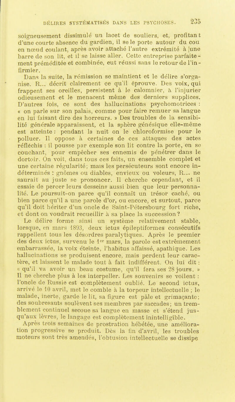 soigneusement dissimulé un lacet de souliers, et, profitan t d'une courte absence du gardien, il se le porte autour du cou en nœud coulant, après avoir attaché l'autre extrémité <à [une barre de son lit, et il se laisse aller. Cette entreprise parfaite- ment préméditée et combinée, eut réussi sans le retour de l'in - fîrmier. Dans la suite, la rémission se maintient et le délire s'orga- nise. R... décrit clairement ce qu'il éprouve. Des voix, qui frappent ses oreilles, persistent à le calomnier, h l'injurier odieusement et le menacent même des derniers supplices. D'autres fois, ce sont des hallucinations psychomotrices : n on parle sur son palais, comme pour faire remuer sa langue en lui faisant dire des horreurs. » Des troubles de la sensibi- lité générale apparaissent, et la sphère génésique elle-même est atteinte : pendant la nuit on le chloroformise pour le polluer. Il oppose à certaines de ces attaques des actes réfléchis : il pousse par exemple son lit contre la porte, en se couchant, pour empêcher ses ennemis de pénétrer dans le dortoir. On voit, dans tous ces faits, un ensemble complet et une certaine régularité; mais les persécuteurs sont encore in- déterminés : gnomes ou diables, envieux ou voleurs, R... ne saurait au juste se prononcer. Il cherche cependant, et il essaie de percer leurs desseins aussi bien que leur personna- lité. Le poursuit-on parce qu'il connaît un trésor caché, ou bien parce qu'il a une parole d'or, ou encore, et surtout, parce qu'il doit hériter d'un oncle de Saint-Pétersbourg fort riche, et dont on voudrait recueillir à sa place la succession ? Le délire forme ainsi un système relativement stable, lorsque, en mars 4893, deux ictus épileptiformes consécutifs rappellent tous les désordres paraly tiques. Après le premier des deux ictus, survenu le l'' mars, la parole est extrêmement embarrassée, la voix éteinte, l'habitus affaissé, apathique. Les hallucinations se produisent encore, mais perdent leur carac- tère, et laissent le malade tout à fait indifférent. On lui dit : « qu'il va avoir un beau costume, qu'il fera ses 28 jours. » Il ne cherche plus à les interpeller. Les souvenirs se voilent : l'oncle de Russie est complètement oublié. Le second ictus, arrivé le 10 avril, met le comble à la torpeur intellectuelle ; le malade, inerte, garde le lit, sa figure est pâle et grimaçante; des soubresauts soulèvent ses membres par saccades; un trem- blement continuel secoue sa langue en masse et s'étend jus- qu'aux lèvres, le langage est complètement inintelligible. Après trois semaines de prostration hébétée, une améliora- tion progressive se produit. Dès la lin d'avril, les troubles moteurs sont très amendés, l'obtusion intellectuelle se dissipe