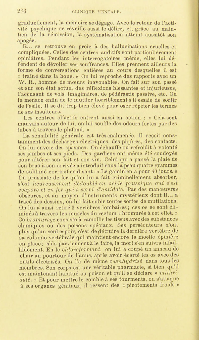 graduellement, la mémoire se dégage. Avec le retour de l'acti- vité psychique se réveille aussi le délire, et, grâce au main- tien de la rémission, la systématisation atteint aussitôt son apogée. R... se retrouve en proie à des hallucinations cruelles et compliquées. Celles des centres auditifs sont particulièrement opiniâtres. Pendant les interrogatoires même, elles lui dé- fendent de dévoiler ses souffrances. Elles prennent ailleurs la forme de conversations entières au cours desquelles il est « traîné dans la boue. » On lui reproche des rapports avec un W. R., homme de mœurs inavouables. On fait sur son passé et sur son état actuel des réflexions blessantes et injurieuses, Taccusant de vols imaginaires, de pédérastie passive, etc. On le menace enfin de le mutiler horriblement s'il essaie de sortir de l'asile. 11 se dit trop bien élevé pour oser répéter les termes de ses insulteurs. Les centres olfactifs entrent aussi en action : « Cela sent mauvais autour de lui, on lui souffle des odeurs fortes par des tubes à travers le plafond. » La sensibilité générale est très-malmenée. Il reçoit cons- tamment des décharges électriques, des piqûres, des contacts. On lui envoie des spasmes. On échauffe ou refroidit à volonté ses jambes et ses pieds. Des gardiens ont même été soudoyés pour altérer son lait et son vin. Celui qui a pansé la plaie de son bras à son arrivée a introduit sous la peau quatre grammes de sublimé corrosif en disant : « Le gamin en a pour 40 jours. » Du prussiate de fer qu'on lui a fait criminellement absorber, s'est heureusement dédoublé en acide prussique qui s'est évaporé et en fer qui a servi d'antidote. Par des manœuvres obscures, et au moyen d'instruments mystérieux dont R... a tracé des dessins, on lui fait subir toutes sortes de mutilations. On lui a ainsi retiré 3 vertèbres lombaires; ces os se sont éli- minés à travers les muscles du rectum « bromurés à cet effet. » Ce bromurage consiste à ramollir les tissus avec des substances chimiques ou des poisons spéciaux. Ses persécuteurs n'ont plus qu'un seul espoir, c'est de^détruire la dernière vertèbre de sa colonne vertébrale qui maintient encore la moelle épinière en place ; s'ils parviennent à le faire, la mort s'en suivra infail- liblement. En le chloroformant, on lui a coupé un anneau de chair au pourtour de l'anus, après avoir écarté les os avec des outils électrisés. On l'a de même cyanhydrisé dans tous les membres. Son corps est une véritable pharmacie, si bien qu'il est maintenant habitué au poison et qu'il se déclare « mithri- daté. » Et pour mettre le comble à ses tourments, on s'attaque à ses organes génitaux, il ressent des « picotements froids »