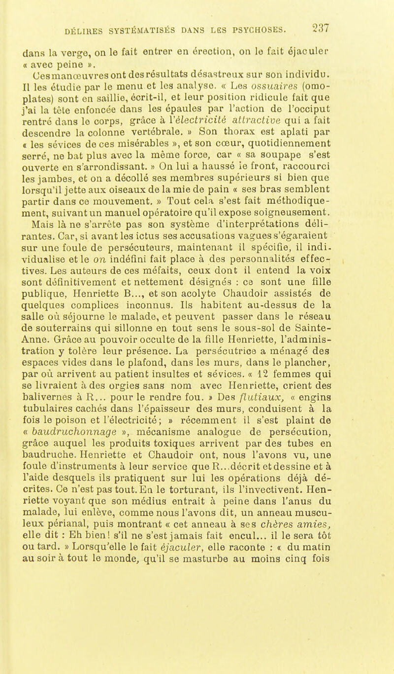 dans la verge, on le fait entrer en érection, on le fait éjaculer « avec peine ». Ces manœuvres ont des résultats désastreux sur son individu. Il les étudie par le menu et les analyse. « Les ossuaires (omo- plates) sont en saillie, écrit-il, et leur position ridicule fait que j'ai la tôle enfoncée dans les épaules par l'action de l'occiput rentré dans le corps, grâce à l'électricité attractive qui a fait descendre la colonne vertébrale. » Son thorax est aplati par € les sévices de ces misérables », et son cœur, quotidiennement serré, ne bat plus avec la même force, car « sa soupape s'est ouverte en s'arrondissant. » On lui a haussé ie front, raccourci les jambes, et on a décollé ses membres supérieurs si bien que lorsqu'il jette aux oiseaux de la mie de pain « ses bras semblent partir dans ce mouvement. » Tout cela s'est fait méthodique- ment, suivant un manuel opératoire qu'il expose soigneusement. Mais là ne s'arrête pas son système d'interprétations déli- rantes. Car, si avant les ictus ses accusations vagues s'égaraient sur une foule de persécuteurs, maintenant il spécifie, il indi- vidualise et le on indéfini fait place à des personnalités effec- tives. Les auteurs de ces méfaits, ceux dont il entend la voix sont définitivement et nettement désignés : ce sont une fille publique, Henriette B..., et son acolyte Chaudoir assistés de quelques complices inconnus. Ils habitent au-dessus de la salle où séjourne le malade, et peuvent passer dans le réseau de souterrains qui sillonne en tout sens le sous-sol de Sainte- Anne. Grâce au pouvoir occulte de la fille Henriette, l'adminis- tration y tolère leur présence. La persécutrice a ménagé des espaces vides dans le plafond, dans les murs, dans le plancher, par où arrivent au patient insultes et sévices. « 12 femmes qui se livraient à des orgies sans nom avec Henriette, crient des balivernes à R... pour le rendre fou. » Des flûtiaux, « engins tubulaires cachés dans l'épaisseur des murs, conduisent à la fois le poison et l'électricité ; » récemment il s'est plaint de « baudruchonnage », mécanisme analogue de persécution, grâce auquel les produits toxiques arrivent par des tubes en baudruche. Henriette et Chaudoir ont, nous l'avons vu, une foule d'instruments à leur service que R...décrit et dessine et à l'aide desquels ils pratiquent sur lui les opérations déjà dé- crites. Ce n'est pas tout. En le torturant, ils l'invectivent. Hen- riette voyant que son médius entrait à peine dans l'anus du malade, lui enlève, comme nous l'avons dit, un anneau muscu- leux périanal, puis montrant « cet anneau à ses chères amies, elle dit : Eh bien! s'il ne s'est jamais fait encul... il le sera tôt ou tard. » Lorsqu'elle le fait éjaculer, elle raconte : « du matin au soir à tout le monde, qu'il se masturbe au moins cinq fois