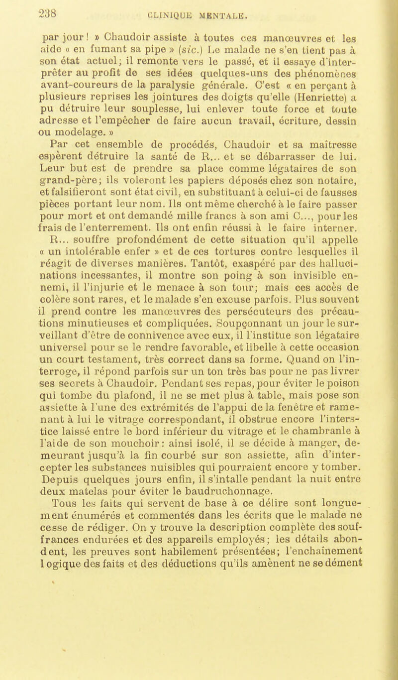 par jour ! » Chaudoir assiste à toutes ces manœuvres et les aide « en fumant sa pipe » {sic.} Le malade ne s'en Lient pas à son état actuel; il remonte vers le passé, et il essaye d'inter- préter au profit de ses idées quelques-uns des phénomùp.es avant-coureurs de la paralysie générale. C'est « en perçant à plusieurs reprises les jointures des doigts qu'elle (Henriette) a pu détruire leur souplesse, lui enlever toute force et toute adresse et l'empêcher de faire aucun travail, écriture, dessin ou modelage. » Par cet ensemble de procédés, Chaudoir et sa maîtresse espèrent détruire la santé de R... et se débarrasser de lui. Leur but est de prendre sa place comme légataires de son grand-père; ils voleront les papiers déposés chez son notaire, et falsifieront sont état civil, en substituant à celui-ci de fausses pièces portant leur nom. Ils ont même cherché à le faire passer pour mort et ont demandé mille francs à son ami C..., pour les frais de l'enterrement. Ils ont enfin réussi à le faire interner. R... souffre profondément de cette situation qu'il appelle « un intolérable enfer » et de ces tortures contre lesquelles il réagit de diverses manières. Tantôt, exaspéré par des halluci- nations incessantes, il montre son poing à son invisible en- nemi, il l'injurie et le menace à son tour; mais ces accès de colère sont rares, et le malade s'en excuse parfois. Plus souvent il prend contre les manœuvres des persécuteurs des précau- tions minutieuses et compliquées. Soupçonnant un jour le sur- veillant d'être de connivence avec eux, il l'institue son légataire universel pour se le rendre favorable, et libelle à cette occasion un court testament, très correct dans sa forme. Quand on l'in- terroge, il répond parfois sur un ton très bas pour ne pas livrer ses secrets à Chaudoir. Pendant ses repas, pour éviter le poison qui tombe du plafond, il ne se met plus à table, mais pose son assiette à l'une des extrémités de l'appui de la fenêtre et rame- nant à lui le vitrage correspondant, il obstrue encore l'inters- tice laissé entre le bord inférieur du vitrage et le chambranle à l'aide de son mouchoir: ainsi isolé, il se décide à manger, de- meurant jusqu'à la fin courbé sur son assiette, afin d'inter- cepter les substances nuisibles qui pouri'aient encore y tomber. Depuis quelques jours enfin, il s'intalle pendant la nuit entre deux matelas pour éviter le baudruchonnage. Tous les faits qui servent de base à ce délire sont longue- ment énumérés et commentés dans les écrits que le malade ne cesse de rédiger. On y trouve la description complète des souf- frances endurées et des appareils employés ; les détails abon- dent, les preuves sont habilement présentées; l'enchaînement 1 ogique des faits et des déductions qu'ils amènent ne se dément