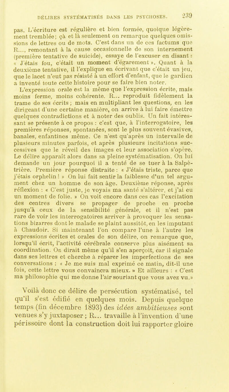 pas. L'écriture est régulière et bien formée, quoique légère- ment tremblée; çà et là seulement on remarque quelques omis- sions de lettres ou de mots. C'est dans un de ces factums que R..., remontant à la cause occasionnelle do son internement (première tentative de suicide), essaye de l'excuser en disant : « J'étais fou, c'était un moment d'égarement ». Quant à la deuxième tentative, il l'explique en écrivant que c'était un jeu, que le lacet n'eut pas résisté à un effort d'enfant, que le gardien a inventé toute cette histoire pour se faire bien noter. L'expression orale est la même que l'expression écrite, mais moins ferme, moins cohérente. R... reproduit fidèlement la trame de ses écrits ; mais en multipliant les questions, en les dirigeant d'une certaine manière, on arrive à lui faire émettre quelques contradictions et à noter des oublis. Un fait intéres- sant se présente à ce propos : c'est que, à l'interrogatoire, les premières réponses, spontanées, sont le plus souvent évasives, banales, enfantines même. Ce n'est qu'après un intervalle de plusieurs minutes parfois, et après plusieurs incitations suc- cessives que le réveil des images et leur association s'opère. Le délire apparaît alors dans sa pleine systématisation. On lui demande un jour pourquoi il a tenté de se tuer à la Salpê- trière. Première réponse distraite : « J'étais triste, parce que j'étais orphelin ! » On lui fait sentir la faiblesse d'un tel argu- ment chez un homme de son âge. Deuxième réponse, après réflexion : « C'est juste, je voyais ma santé s'altérer, et j'ai eu un moment de folie. » On voit encore dans ces cas l'excitation des centres divers se propager de proche en proche jusqu'à ceux de la sensibilité générale, et il n'est pas rare de voir les interrogatoires arriver à provoquer les sensa- tions bizarres dont le malade se plaint aussitôt, en les imputant à Chaudoir. Si maintenant l'on compare l'une à l'autre les expressions écrites et orales de son délire, on remarque que, lorsqu'il écrit, l'activité cérébrale conserve plus aisément sa coordination. On dirait même qu'il s'en aperçoit, car il signale dans ses lettres et cherche à réparer les imperfections de ses conversations : « Je me suis mal exprimé ce matin, dit-il une fois, cette lettre vous convaincra mieux. » Et ailleurs : « C'est ma philosophie qui me donne l'air souriant que vous avez vu.» Voilà donc ce délire de persécution systématisé, tel qu'il s'est édifié en quelques mois. Depuis quelque temps (fin décembre 1893) des idées ambitieuses sont venues s'y juxtaposer ; R... travaille à l'invention d'une périssoire dont la construction doit lui rapporter gloire