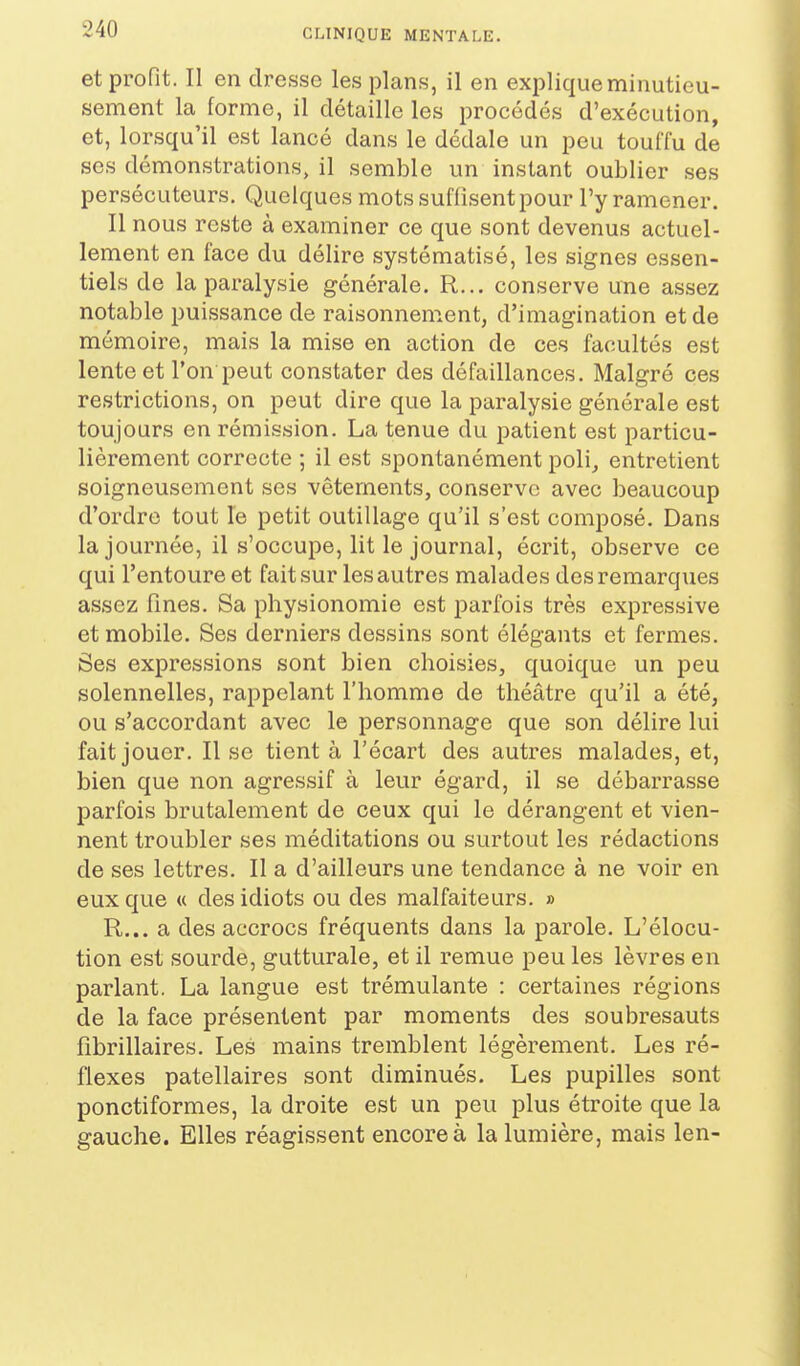 et profit. Il en dresse les plans, il en explique minutieu- sement la forme, il détaille les procédés d'exécution, et, lorsqu'il est lancé dans le dédale un peu touffu de ses démonstrations, il semble un instant oublier ses persécuteurs. Quelques mots suffisent pour l'y ramener. Il nous reste à examiner ce que sont devenus actuel- lement en face du délire systématisé, les signes essen- tiels de la paralysie générale, R... conserve une assez notable puissance de raisonnement, d'imagination et de mémoire, mais la mise en action de ces facultés est lente et l'on peut constater des défaillances. Malgré ces restrictions, on peut dire que la paralysie générale est toujours en rémission. La tenue du patient est particu- lièrement correcte ; il est spontanément poli_, entretient soigneusement ses vêtements, conserve avec beaucoup d'ordre tout le petit outillage qu'il s'est composé. Dans la journée, il s'occupe, lit le journal, écrit, observe ce qui l'entoure et fait sur les autres malades des remarques assez fines. Sa physionomie est parfois très expressive et mobile. Ses derniers dessins sont élégants et fermes. Ses expressions sont bien choisies, quoique un peu solennelles, rappelant l'homme de théâtre qu'il a été, ou s'accordant avec le personnage que son délire lui fait jouer. Il se tient à l'écart des autres malades, et, bien que non agressif à leur égard, il se débarrasse parfois brutalement de ceux qui le dérangent et vien- nent troubler ses méditations ou surtout les rédactions de ses lettres. Il a d'ailleurs une tendance à ne voir en eux que « des idiots ou des malfaiteurs. » R... a des accrocs fréquents dans la parole. L'élocu- tion est sourde, gutturale, et il remue peu les lèvres en parlant. La langue est trémulante : certaines régions de la face présentent par moments des soubresauts fibrillaires. Les mains tremblent légèrement. Les ré- flexes patellaires sont diminués. Les pupilles sont ponctiformes, la droite est un peu plus étroite que la gauche. Elles réagissent encore à la lumière, mais len-