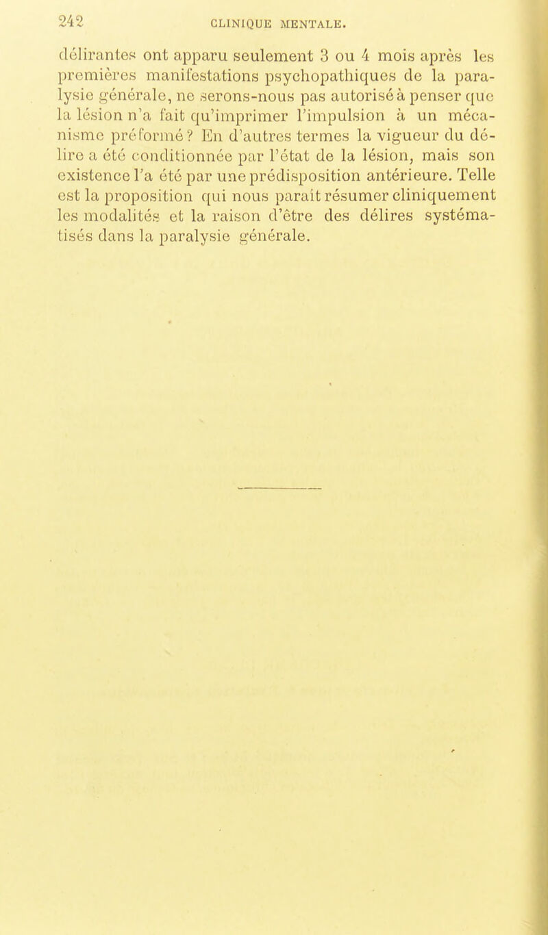 délirantes ont apparu seulement 3 ou 4 mois après les premières manifestations psychopathiques do la para- lysie g'énérale, ne serons-nous pas autorisé à penser que la lésion n'a l'ait qu'imprimer l'impulsion à un méca- nisme préformé? En d'autres termes la vigueur du dé- lire a été conditionnée par l'état de la lésion, mais son existence l'a été par une prédisposition antérieure. Telle est la proposition qui nous parait résumer cliniquement les modalités et la raison d'être des délires systéma- tisés dans la paralysie générale.
