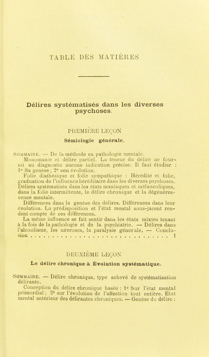 TABLE DES MATIÈRES Délires systématisés dans les diverses psychoses. PREMIÈRE LEÇON Sémiologie générale. SOMMAiBt:. — De la méthode en pathologie mentale. Monomanie et délire partiel. Lu teneur du délire ne four- nit au diagnostic aucune indication précise. Il faut étudier : [° Sa genèse ; 2° son évolution. Folie diathésique et folie sympathique : Hérédité et folie, graduation de Tinfluence héréditaire dans les diverses psychoses. Délires systématisés dans les états maniaques et mélancoliques, dans la folie intermittente, le délire chronique et la dégénéres- cence mentale. Différences dans la genèse des délires. Différences dans leur évolution. La prédisposition et l'état mental sous-jacent ren- dent compte de ces différences. La même influence se fait sentir dans les états mixtes tenant à la fois de la pathologie et de la psychiatrie. —Délires dans l'alcoolisme, les névroses, la paralysie générale. — Conclu- siou 1 DEUXIÈME LEÇON Le délire chronique à Évolution systématique. Sommaire. — Délire chronique, type achevé de systématisation délirante. Conception du délire chronique basée : Sur l'état mental primordial ; 2» sur l'évolution de Taffection tout entière. Etat mental antérieur des délirantes chroniques. — Genèse du délire :