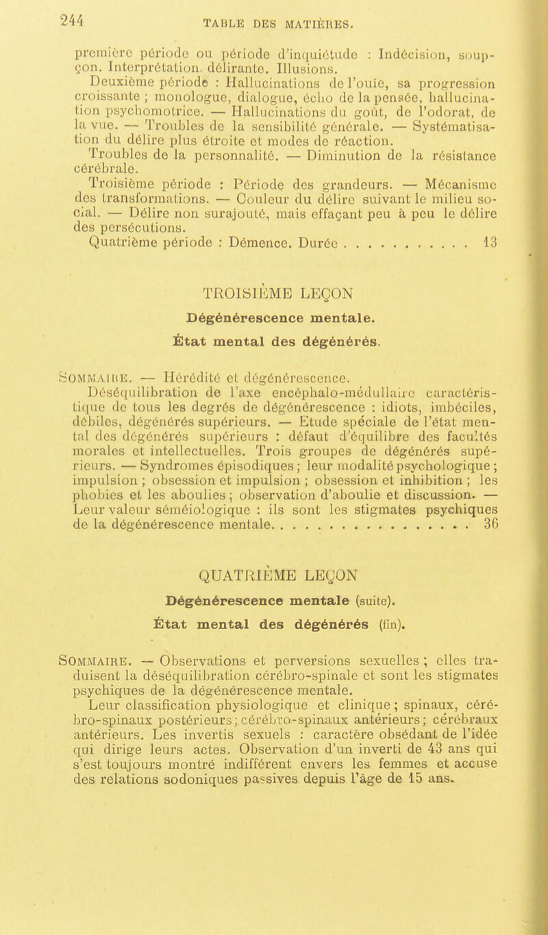 première période ou pciiodo d'intiuiétudc : Indécision, soup- çon. Interprétation, délirante. Illusions. Deuxième période : Hallucinations de l'ouïe, sa progression croissante ; monologue, dialogue, écho de la pensée, hallucina- tion psychomotrice. — Hallucinations du goût, de l'odorat, de la vue. — Troubles de la sensibilité générale. — Systématisa- tion du délire plus étroite et modes de réaction. Troubles de la personnalité. — Diminution de la résistance cérébrale. Troisième période : Période des grandeurs. — Mécanisme des transformations. — Couleur du délire suivant le milieu so- cial. — Délire non surajouté, mais effaçant peu à peu le délire des persécutions. Quatrième période : Démence. Durée 13 TROISIÈME LEÇON Dégénérescence mentale. État mental des dégénérés. SommailiE. — Hérédité et dégénérescence. Désé(iuilibration de l'axe encôphalo-médullaii o caractéris- tique de tous les degrés de dégénérescence : idiots, imbéciles, débiles, dégénérés supérieurs. — Etude spéciale de l'état men- tal des dégénérés supérieurs : défaut d'équilibre dos facultés morales et intellectuelles. Trois groupes de dégénérés supé- rieurs. — Syndromes épisodiques ; leur modalité psychologique ; impulsion ; obsession et impulsion ; obsession et inhibition ; les phobies et les aboulies ; observation d'aboulie et discussion. — Leur valeur séméiologique : ils sont les stigmates psychiques de la dégénérescence mentale 36 QUATRIÈME LEÇON Dégénérescence mentale (suite). État mental des dégénérés (tin). Sommaire. — Observations et perversions sexuelles ; elles tra- duisent la dôséquilibration cérébro-spinale et sont les stigmates psychiques de la dégénérescence mentale. Leur classification physiologique et clinique ; spinaux, céré- bro-spinaux postérieurs; cérébro-spinaux antérieurs; cérébraux antérieurs. Les invertis sexuels ; caractère obsédant de l'idée qui dirige leurs actes. Observation d'un inverti de 43 ans qui s'est toujours montré indifférent envers les femmes et accuse des relations sodoniques passives depuis l'âge de 15 ans.