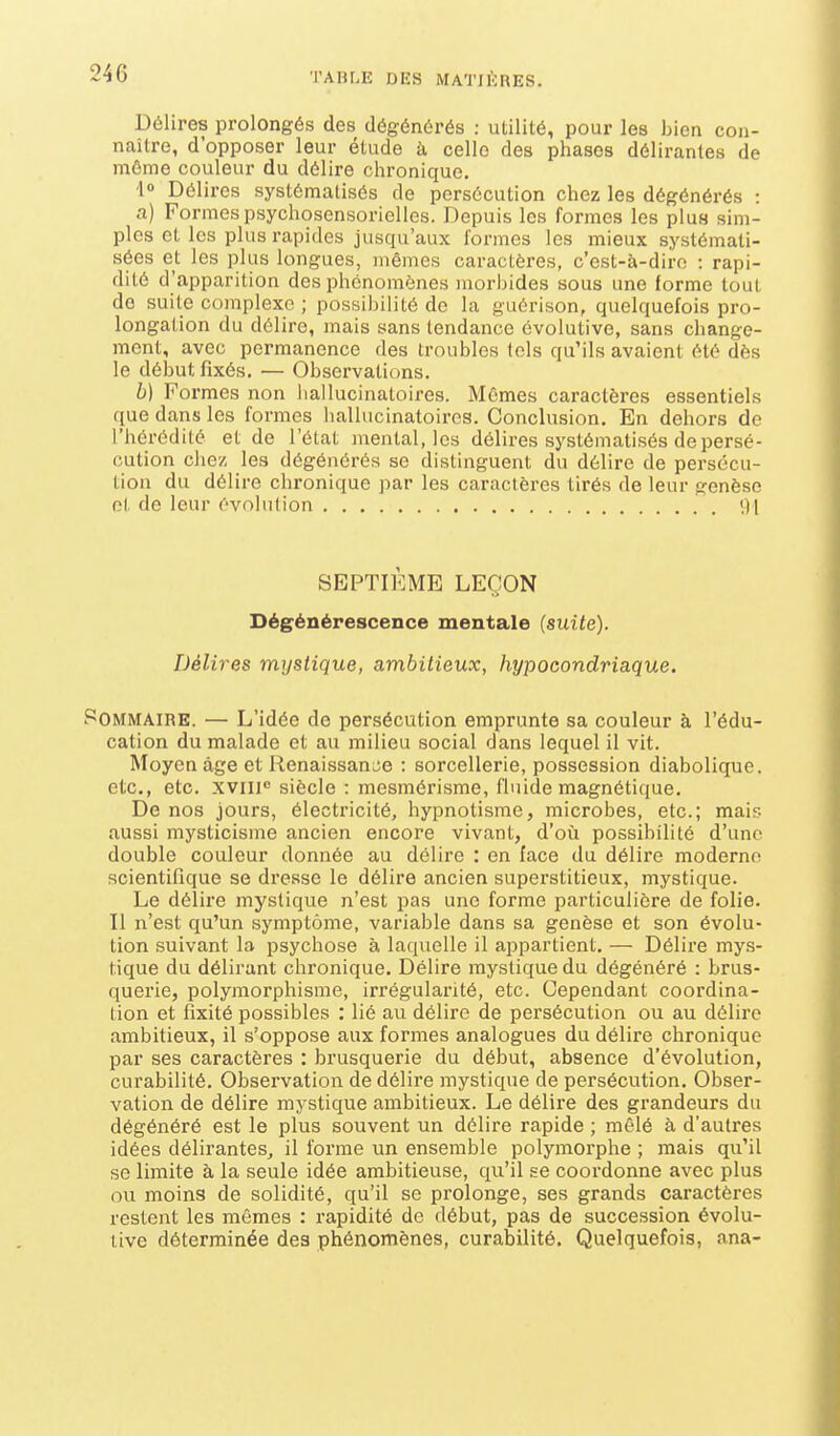 Délires prolongés des dégénérés : utilité, pour les bien con- naître, d'opposer leur étude à, celle des phases délirantes de môme couleur du délire chronique. l Délires systématisés de persécution chez les dégénérés : a) Formes psychosensorielles. Depuis les formes les pluH sim- ples et les plus rapides jusqu'aux formes les mieux systémati- sées et les plus longues, mêmes caractères, c'est-à-dire : rapi- dité d'apparition des phénomènes morbides sous une forme tout do suite complexe ; possil)ilité de la guérison, quelquefois pro- longation du délire, mais sans tendance évolutive, sans change- ment, avec permanence des troubles tels qu'ils avaient été dès le début fixés. — Observations. b) Formes non liallucinatoires. Mêmes caractères essentiels que dans les formes hallucinatoires. Conclusion. En dehors de l'hérédité et de l'état mental, les délires systématisés de persé- cution chez les dégénérés se distinguent du délire de persécu- tion du délire chronique par les caractères tirés de leur genèse et de leur évolution 91 SEPTIÈME LEÇON Dégénérescence mentale (suite). Délires mystique, ambitieux, hypocondriaque. POMMAIRE. — L'idée de persécution emprunte sa couleur à l'édu- cation du malade et au milieu social dans lequel il vit. Moyen âge et Renaissance : sorcellerie, possession diabolique, etc., etc. xviii siècle : mesmérisme, fluide magnétique. De nos jours, électricité, hypnotisme, microbes, etc.; mais aussi mysticisme ancien encore vivant, d'où possibilité d'une double couleur donnée au délire : en face du délire moderne scientifique se dresse le délire ancien superstitieux, mystique. Le délire mystique n'est pas une forme particulière de folie. Il n'est qu'un symptôme, variable dans sa genèse et son évolu- tion suivant la psychose à laquelle il aiipartient. — Délire mys- tique du délirant chronique. Délire mystique du dégénéré : brus- querie, polymorphisme, irrégularité, etc. Cependant coordina- tion et fixité possibles ; lié au délire de persécution ou au délire ambitieux, il s'oppose aux formes analogues du délire chronique par ses caractères : brusquerie du début, absence d'évolution, curabilité. Observation de délire mystique de persécution. Obser- vation de délire mystique ambitieux. Le délire des grandeurs du dégénéré est le plus souvent un délire rapide ; mêlé à d'autres idées délirantes, il forme un ensemble polymorphe ; mais qu'il se limite à la seule idée ambitieuse, qu'il se coordonne avec plus ou moins de solidité, qu'il se prolonge, ses grands caractères restent les mêmes : rapidité de début, pas de succession évolu- tive déterminée des phénomènes, curabilité. Quelquefois, ana-