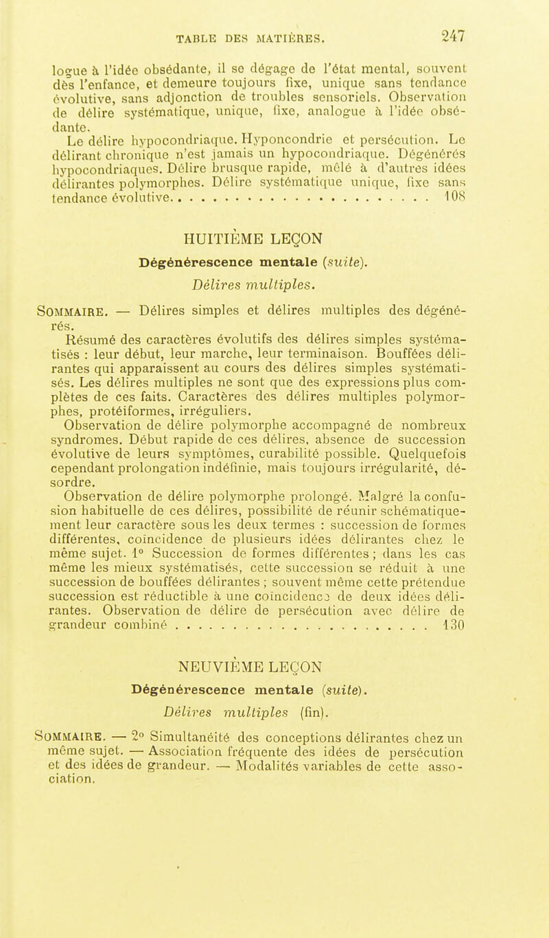 logue à l'idée obsédante, il se dégage de l'état mental, souvent dès l'enfance, et demeure toujours fixe, unique sans tendance évolutive, sans adjonction de troubles sensoriels. Observation de délire systématique, unique, fixe, analogue h l'idée obsé- dante. Le délire hypocondriaque. Hyponcondrie et persécution. Le délirant chronique n'est jamais un hypocondriaque. Dégénérés hypocondriaques. Délire brusque rapide, mêlé à d'autres idées délirantes polymorphes. Délire systématique unique, fixe sans tendance évolutive 108 HUITIÈME LEÇON Dégénérescence mentale (suite). Délires multiples. Sommaire. — Délires simples et délires multiples des dégéné- rés. Résumé des caractères évolutifs des délires simples systéma- tisés : leur début, leur marche, leur terminaison. Bouffées déli- rantes qui apparaissent au cours des délires simples systémati- sés. Les délires multiples ne sont que des expressions plus com- plètes de ces faits. Caractères des délires multiples polymor- phes, protéiformes, irréguliers. Observation de délire polymorphe accompagné de nombreux syndromes. Début rapide de ces délires, absence de succession évolutive de leurs symptômes, curabilité possible. Quelquefois cependant prolongation indéfinie, mais toujours irrégularité, dé- sordre. Observation de délire polymorphe prolongé. Malgré la confu- sion habituelle de ces délires, possibilité de réunir schématique- ment leur caractère sous les deux termes : succession de formes différentes, coïncidence de plusieurs idées délirantes chez le même sujet. 1 Succession de formes différentes; dans les cas même les mieux systématisés, cette succession se réduit à une succession de bouffées délirantes ; souvent même cette prétendue succession est réductible à une coïncidence de deux idées déli- rantes. Observation de délire de persécution avec délire de grandeur combiné 130 NEUVIÈME LEÇON Dégénérescence mentale (suite). Délires multiples (fin). Sommaire. — 2° Simultanéité des conceptions délirantes chez un même sujet. — Association fréquente des idées de persécution et des idées de grandeur. — Modalités variables de cette asso- ciation.