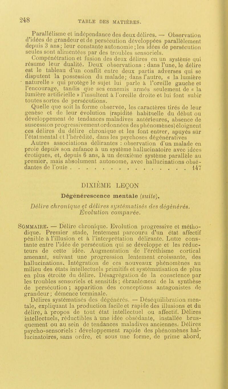 Parallélisme et indépendance des deux délires. — Observation d'idées de jjrandeur et de persécution développées parallèlement depuis 3 ans; leur constante autonomie ; les idées de persécution seules sont alimentées par des troubles sensoriels. Compénétration et fusion des deux délires en un système qui résume leur dualité. Deux observations : dans l'une, le délire est le tableau d'un conflit entre deux partis adverses qui se disputent la possession du malade; dans l'autre, « la lumière naturelle » qui protège le sujet lui parle à l'oreille gauche et l'encourage, tandis que ses ennemis armés seulement de « la lumière artificielle » l'insultent à l'oreille droite al lui font subir toutes sortes de persécutions. Quelle que soit la forme observée, les caractères tirés de leur genèse et de leur évolution (rapidité habituelle du début ou développement de tendances maladives antérieures, absence de suscession progressivement, ordonnées des phénomènes) éloignent ces délires du délire chronique et les font entrer, apuyés sur l'étatmental et l'hérédité, dans les psychoses dégénératives Autres associations délirantes : observation d'un malade en proie depuis son enfance à un système hallucinatoire avec idées erotiques, et, depuis 6 ans, à un deuxième' système parallèle au premier, mais absolument autonome, avec hallucinations obsé- dantes de l'ouïe 147 DIXIÈME LEÇON Dégénérescence mentale (suile). Délire chronique et délires syslémalisés des dégénérés. Evolution comparée. Sommaire. — Délire chronique. Evolution progressive et métho- dique. Premier stade, lentement parcouru d'un état affectif pénible à l'illusion et à l'interprétation délirante. Lutte cons- tante entre l'idée de persécution qui se développe et les réduc- teurs de cette idée. Augmentation de l'éréthisme cortical amenant, suivant une progression lentement croissante, des hallucinations. Intégration de ces nouveaux phénomènes au milieu des états intellectuels primitifs et systématisation de plus en plus étroite du délire. Désagrégation de la conscience par les troubles sensoriels et sensitifs ; ébranlement de la synthèse de persécution ; apparition des conceptions antagonistes de grandeur; démence terminale. Délires systématisés des dégénérés. — Déséquilibralion men- tale, expliquant la production facile et rapide des illusions et du délire, à propos de tout état intellectuel ou affectif. Délires intellectuels, réductibles à une idée obsédante, installée brus- quement ou au sein de tendances maladives anciennes. Délires psycho-sensoriels : développement rapide des phénomènes hal- lucinatoires, sans ordre, et sous une forme, de prime abord,