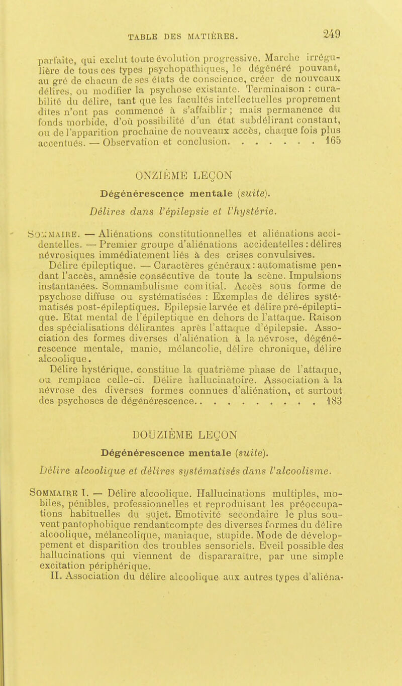 parluito, qui exclut toute évolution progressive. Marche irrôyii- lière de tous ces types psycliopathiciuos, le dôgônôrû pouvant, au gré de chacun de ses 6(ats de conscience, créer de nouveaux délires, ou modifier la psychose existante. Terminaison : cura- bilité du délire, tant que les l'acultés intellectuelles proprement dites n'ont pas' commencé à s'affaiblir ; mais permanence du fonds morbide, d'oii possibilité d'un état subdélirant constant, ou de l'apparition prochaine de nouveaux accès, chaque fois plus accentués. — Observation et conclusion 165 ONZIÈME LEÇON Dégénérescence mentale i^suite). Délires dans l'èpilepsie et l'hystérie. S'j;.;maii!E. —Aliénations constitutionnelles et aliénations acci- dentelles. — Premier groupe d'aliénations accidentelles : délires névrosiques immédiatement liés à des crises convulsives. Délire épileptique. —Caractères généraux : automatisme pen- dant l'accès, amnésie consécutive de toute la scène. Impulsions instantanées. Somnambulisme comitial. Accès sous forme de psychose diffuse ou systématisées : Exemples de délires systé- matisés post-épileptiques. Epilepsie larvée et délire pré-épilepti- que. Etat mental de l'épileptique en dehors de l'attaque. Raison des spécialisations délirantes après l'attaque d'épilepsie. Asso- ciation des formes diverses d'aliénation à la névrose, dégéné- rescence mentale, manie, mélancolie, délire chronique, délire alcoolique. Délire hystérique, constitue la quatrième phase de l'attaque, ou remplace celle-ci. Délire hallucinatoire. Association à la névrose des diverses formes connues d'aliénation, et surtout des psychoses de dégénérescence 183 DOUZIÈME LEÇON Dégénérescence mentale (suite). Délire alcoolique et délires systématisés dans l'alcoolisme. Sommaire I. — Délii-e alcoolique. Hallucinaiions multiples, mo- biles, pénibles, professionnelles et reproduisant les préoccupa- tions habituelles du sujet. Emotivité secondaire le plus sou- vent pantophobique rendantcomptc des diverses formes du délire alcoolique, mélancolique, maniaque, stupide. Mode de dévelop- pement et disparition des troubles sensoriels. Eveil possible des hallucinations qui viennent de dispararaitre, par une simple excitation périphérique. II. Association du délire alcoolique aux autres types d'aliéna-