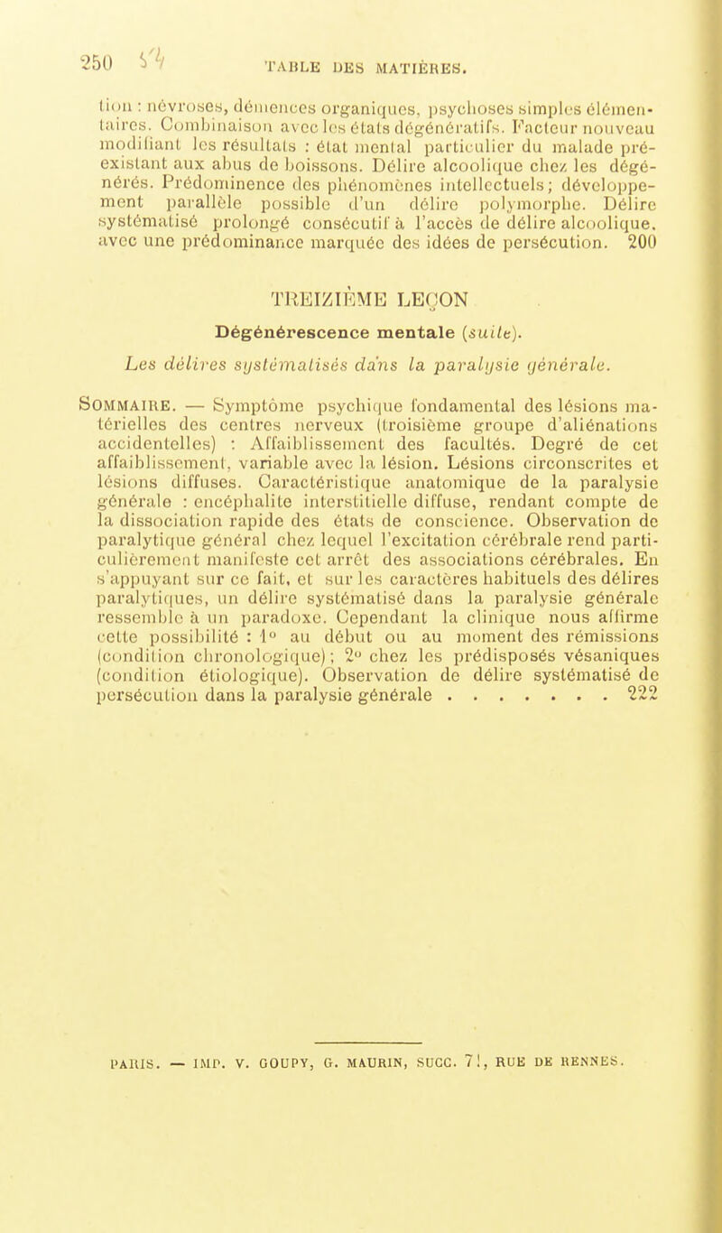 25U î)'^/ TABLE UES MATIÈRES. lion : névroses, démences organiques, ])syclioses simples élOmen- liiiros. Combinaison avec les états dégénératifs. Faclour nouveau modifiant les résultats : état menlal particulier du malade pré- existant aux abus do boissons. Délire alcoolique chez les dégé- nérés. Prédominence des phénomènes intellectuels; développe- ment païallèle possible d'un délire polymorphe. Délire systématisé prolongé consécutif à l'accès de délire alcoolique, avec une prédominance marquée des idées de persécution. 200 TREIZIÈME LEÇON Dégénérescence mentale (suitt). Les délires systématisés dans la -paralysie yénérale. Sommaire. — Symptôme psychique fondamental des lésions ma- térielles des centres nerveux (troisième groupe d'aliénations accidentelles) : Affaiblissement des facultés. Degré de cet affaiblissement, variable avec la lésion. Lésions circonscrites et lésions diffuses. Caractéristique anatomique de la paralysie générale : encéphalite interstitielle diffuse, rendant compte de la dissociation rapide des états de conscience. Observation de paralytique général chez lequel l'excitation cérébrale rend parti- culièrement manifeste cet arrêt des associations cérébrales. En «'appuyant sur ce fait, et sur les caractères habituels des délires paralytiques, un délire systématisé dans la paralysie générale ressemldo à un paradoxe. Cependant la clinique nous affirme cette possibilité : 1 au début ou au moment des rémissions (condilion clironologi(iue) ; 2 chez les prédisposés vésaniques (condition étiologique). Observation de délire systématisé de persécution dans la paralysie générale 222 PARIS. — IMP. V. GOUPY, G. MAURIN, SUCC. 7!, RUE DK RENNES.