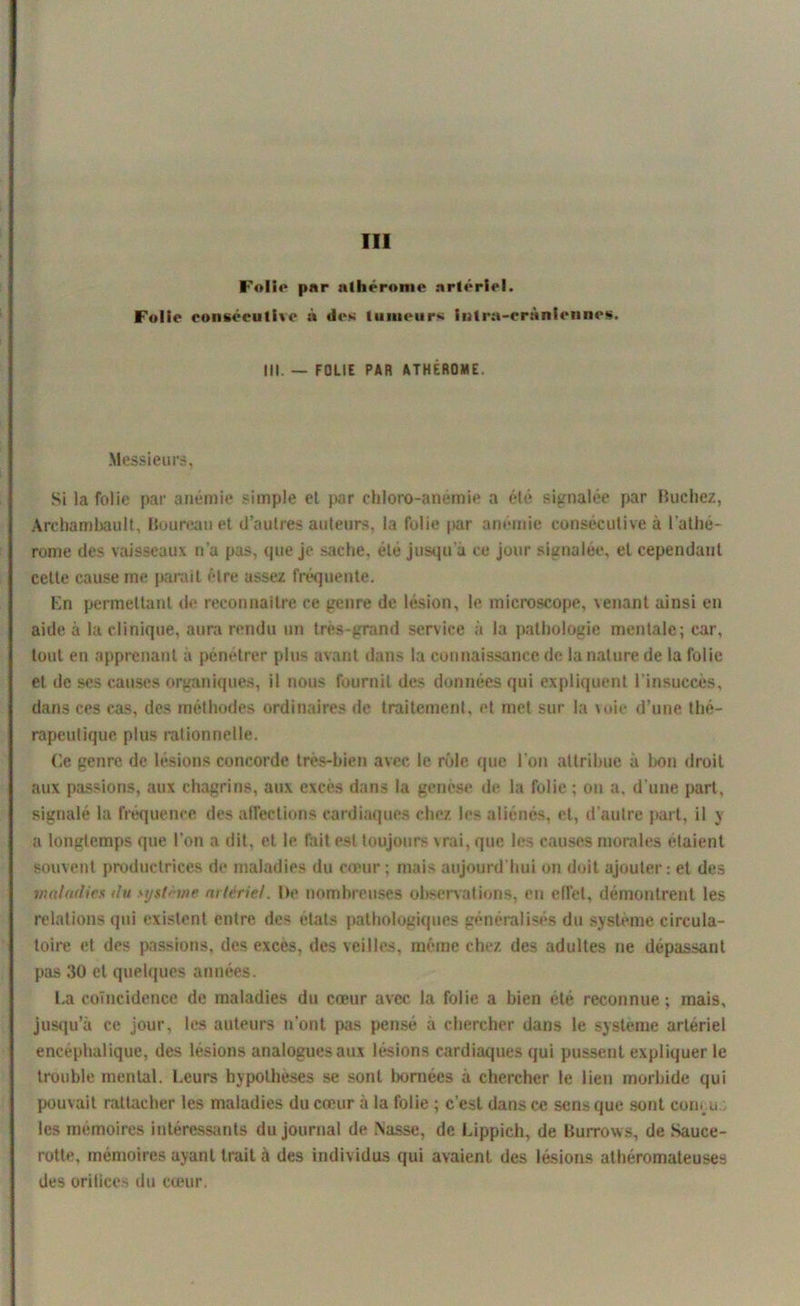 III Folie par nthérome artériel. Folie consécutive à des tumeurs intra-crâniennes. III. — FOLIE PAR ATHÉROME. Messieurs, Si la folie par anémie simple et par chloro-anemie a élé signalée par Bûchez, Archambault, Boureau et d’autres auteurs, la folie par anémie consécutive à l’athé- rome des vaisseaux n’a pas, que je sache, été jusqu'à ce jour signalée, et cependant celte cause me parait être assez fréquente. En permettant de reconnaître ce genre de lésion, le microscope, \enant ainsi en aide à la clinique, aura rendu un très-grand service à la pathologie mentale; car, tout en apprenant à pénétrer plus avant dans la connaissance de la nature de la folie et de ses causes organiques, il nous fournit des données qui expliquent l’insuccès, dans ces cas, des méthodes ordinaires de traitement, et met sur la voie d’une thé- rapeutique plus rationnelle. (le genre de lésions concorde très-bien avec le rôle que l’on attribue à bon droit aux passions, aux chagrins, aux excès dans la genèse de la folie; on a, d'une part, signalé la fréquence des affections cardiaques chez 1rs aliénés, et, d'autre part, il y a longtemps que l’on a dit, et le fait est toujours vrai, que les causes morales étaient souvent productrices de maladies du coeur ; mais aujourd'hui on doit ajouter: et des maladies du système artériel. De nombreuses observations, en effet, démontrent les relations qui existent cidre des états pathologiques généralisés du système circula- toire et des passions, des excès, des veilles, même chez des adultes ne dépassant pas 30 et quelques années. La coïncidence de maladies du cœur avec la folie a bien été reconnue; mais, jusqu’à ce jour, les auteurs n’ont pas pensé à chercher dans le système artériel encéphalique, des lésions analogues aux lésions cardiaques qui pussent expliquer le trouble mental. Leurs hypothèses se sont bornées à chercher le lien morbide qui pouvait rattacher les maladies du cœur à la folie ; c’est dans ce sens que sont conçu les mémoires intéressants du journal de .Nasse, de Lippieh, de Burrows, de Sauce- rotte, mémoires ayant trait à des individus qui avaient des lésions athéromateuses des onUces du cœur.