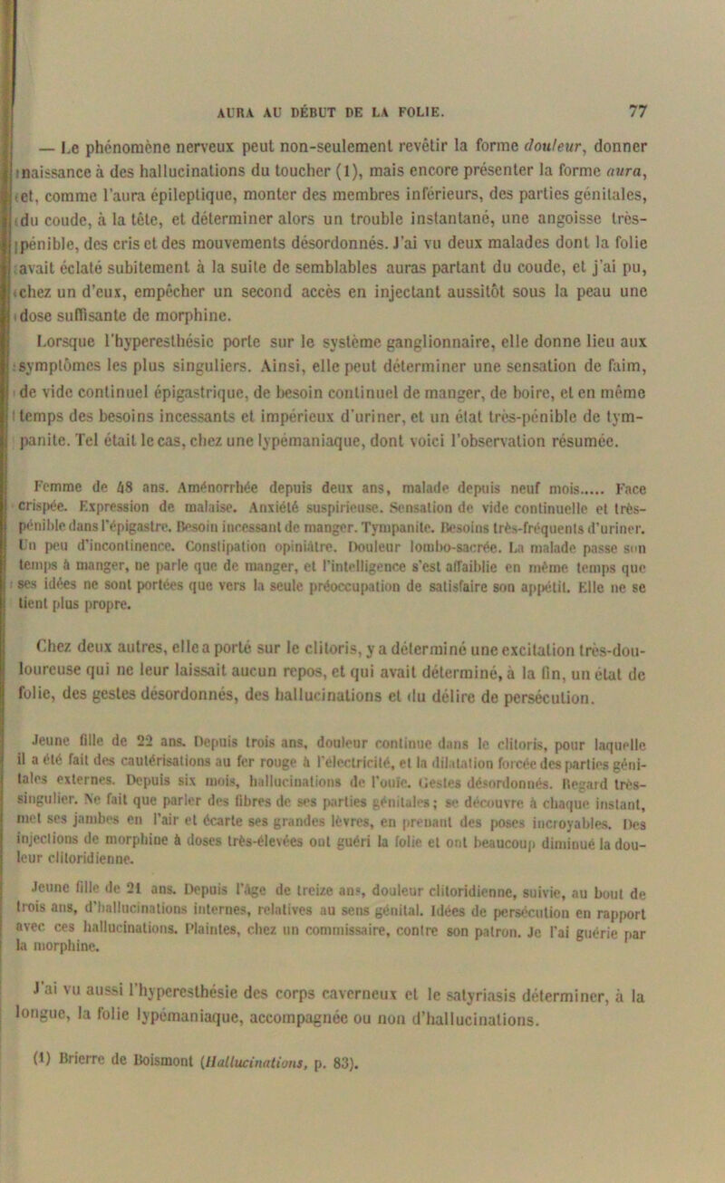 — I.e phénomène nerveux peut non-seulement revêtir la forme douleur, donner ■naissance à des hallucinations du toucher (1), mais encore présenter la forme aura, et, comme l’aura épileptique, monter des membres inférieurs, des parties génitales, du coude, à la tête, et déterminer alors un trouble instantané, une angoisse très- jpénible, des cris et des mouvements désordonnés. J'ai vu deux malades dont la folie avait éclaté subitement à la suite de semblables auras partant du coude, et j’ai pu, .chez un d’eux, empêcher un second accès en injectant aussitôt sous la peau une dose suffisante de morphine. Lorsque l’hyperesthésie porte sur le système ganglionnaire, elle donne lieu aux symptômes les plus singuliers. Ainsi, elle peut déterminer une sensation de faim, de vide continuel épigastrique, de besoin continuel de manger, de boire, et en même ' temps des besoins incessants et impérieux d’uriner, et un état très-pénible de tym- panite. Tel était le cas, chez une lypéraaniaque, dont voici l’observation résumée. Femme (le l\8 ans. Aménorrhée depuis deux ans, malado depuis neuf mois Face crispée. F.xpression de malaise. Anxiété suspirieuse. Sensation de vide continuelle et très- pénible dans l’épigastre. Besoin incessant de manger. Tyrupanite. Besoins très-fréquents d’uriner. Un peu d’incontinence. Constipation opiniâtre. Douleur lombo-sacrée. La malade passe son temps à manger, ne parle que de manger, et l’intelligence s’est affaiblie en même temps que ses idées ne sont portées que vers la seule préoccupation de satisfaire son appétit. File ne se tient plus propre. Chez deux autres, elle a porté sur le clitoris, y a déterminé une excitation très-dou- loureuse qui ne leur laissait aucun repos, et qui avait déterminé, à la fin, un état de folie, des gestes désordonnés, des hallucinations et du délire de persécution. Jeune fille de 22 ans. Depuis trois ans, douleur continue dans le clitoris, pour laquelle il a été fait des cautérisations au fer rouge h l’electricilé, et la dilatation forcée des parties géni- tales externes. Depuis six mois, hallucinations de l’ouïe, (testes désordonnés. Regard très- singulier. Ne fait que parler des fibres de ses parties génitales; se découvre à chaque instant, met ses jambes en l’air et écarte ses grandes lèvres, en prenant des poses incroyables. Des injections de morphiue à doses très-élevées ont guéri la folie et ont beaucoup diminué la dou- leur cliloridienne. Jeune fille de 21 ans. Depuis l’âge de treize an», douleur clitoridienne, suivie, au bout de * rois ans, d’hallucinations internes, relatives au sens génital. Idées de persécution en rapport avec ces hallucinations. Plaintes, chez un commissaire, contre son patron. Je l’ai guérie par la morphine. J’ai vu aussi l’hyperesthésie des corps caverneux et le satyriasis déterminer, à la longue, la folie lypémaniaque, accompagnée ou non d’hallucinations. (!) Brierre de Boismont {Hallucinations, p. 83).