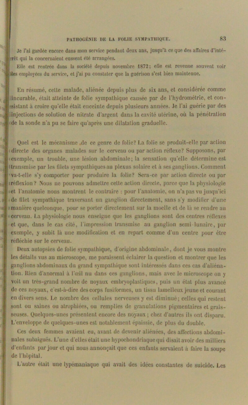 Je l'ai gardée encore dans mon service pendant deux ans, jusqu’il ce que des aiïaires d'inlé- rrêt qui la concernaient eussent été arrangées. Elle est rentrée dans la société depuis novembre 1872; elle est revenue souvent voir les employées du service, et j'ai pu constater que la guérison s’est bien maintenue. En résumé, cette malade, aliénée depuis plus de six ans, et considérée comme • incurable, était atteinte de folie sympathique causée par de l’hydrométrie, et con- sistant à croire quelle était enceinte depuis plusieurs années. Je l’ai guérie par des iinjections de solution de nitrate d’argent dans la cavité utérine, où la pénétration de la sonde n’a pu se faire qu’après une dilatation graduelle. Quel est le mécanisme de ce genre de folie? La folie se produit-elle par action directe des organes malades sur le cerveau ou par action réflexe? Supposons, par (exemple, un trouble, une lésion abdominale; la sensation qu’elle détermine est (transmise par les filets sympathiques au plexus solaire et à ses ganglions. Comment ’ va-t-elle s’y comporter pour produire la folie? Sera-ce par action directe ou par «réflexion? Nous ne pouvons admettre celte action direcle, parce que la physiologie « et l’anatomie nous montrent le contraire : pour l’anatomie, on n’a pas vu jusqu’ici *de filet sympathique traversant un ganglion directement, sans s’y modifier d’une i manière quelconque, pour se porter directement sur la moelle et de là se rendre au • cerveau. I.a physiologie nous enseigne que les ganglions sont des centres réflexes et que, dans le cas cité, l’impression transmise au ganglion semi lunaire, par exemple, y subit là une modification et en repart comme d’un centre pour être réfléchie sur le cerveau. Deux autopsies de folie sympathique, d’origine abdominale, dont je vous montre les détails vus au microscope, me paraissent éclairer la question et montrer que les ganglions abdominaux du grand sympathique sont intéressés dans ces cas d’aliéna- tion. Hien d’anormal à l’œil nu dans ces ganglions, mais avec le microscope on y voit un très-grand nombre de noyaux embryoplasliqucs, puis un état plus avancé de ces noyaux, c’est-à-dire des corps fusiformes, un tissu lamellcux jeune et courant en divers sens. I.e nombre des cellules nerveuses y est diminué; celles qui restent sont ou saines ou atrophiées, ou remplies de granulations pigmentaires et grais- seuses. Quelques-unes présentent encore des noyaux ; chez d’autres ils ont disparu. L’enveloppe de quelques-unes est notablement épaissie, de plus du double. Les deux femmes avaient eu, avant de devenir aliénées, des alTections abdomi- nales subaiguës. L’une d’elles était une hypochondriaque qui disait avoir des milliers d’enfants par jour et qui nous annonçait que ces enfants servaient à faire la soupe de l'hôpital. L'autre était une lypémaniaque qui avait des idées constantes de suicide. Les