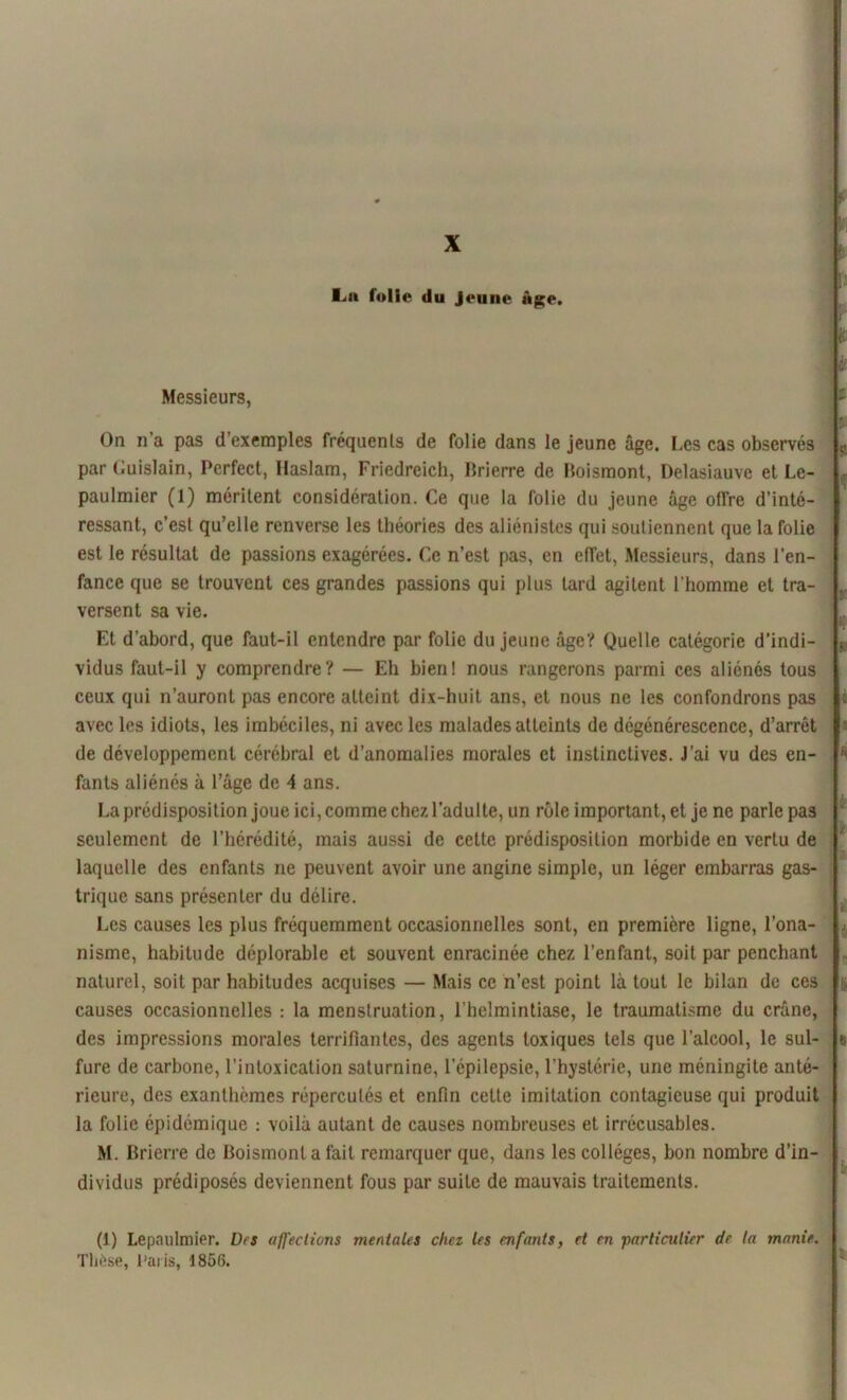X La folie du jeune Age. Messieurs, On n’a pas d’exemples fréquents de folie dans le jeune âge. Les cas observés par Cuislain, Perfect, llaslam, Friedreich, Brierre de Boismont, Delasiauve et Le- paulmier (1) méritent considération. Ce que la folie du jeune âge offre d’inté- ressant, c’est qu’elle renverse les théories des aliénistes qui soutiennent que la folie est le résultat de passions exagérées. Ce n’est pas, en effet, Messieurs, dans l’en- fance que se trouvent ces grandes passions qui plus tard agitent l’homme et tra- versent sa vie. Et d’abord, que faut-il entendre par folie du jeune âge? Quelle catégorie d’indi- vidus faut-il y comprendre? — Eh bien! nous rangerons parmi ces aliénés tous ceux qui n’auront pas encore atteint dix-huit ans, et nous ne les confondrons pas avec les idiots, les imbéciles, ni avec les malades atteints de dégénérescence, d’arrêt de développement cérébral et d’anomalies morales et instinctives. J’ai vu des en- fants aliénés à l’âge de A ans. La prédisposition joue ici, comme chez l’adulte, un rôle important, et je ne parle pa3 seulement de l’hérédité, mais aussi de cette prédisposition morbide en vertu de laquelle des enfants ne peuvent avoir une angine simple, un léger embarras gas- trique sans présenter du délire. Les causes les plus fréquemment occasionnelles sont, en première ligne, l'ona- nisme, habitude déplorable et souvent enracinée chez l’enfant, soit par penchant naturel, soit par habitudes acquises — Mais ce n’est point là tout le bilan de ces causes occasionnelles : la menstruation, l’helmintiase, le traumatisme du crâne, des impressions morales terrifiantes, des agents toxiques tels que l’alcool, le sul- fure de carbone, l’intoxication saturnine, l'épilepsie, l’hystérie, une méningite anté- rieure, des exanthèmes répercutés et enfin cette imitation contagieuse qui produit la folie épidémique : voilà autant de causes nombreuses et irrécusables. M. Brierre de Boismont a fait remarquer que, dans les collèges, bon nombre d’in- dividus prédiposés deviennent fous par suite de mauvais traitements. (1) Lepnulmier. Des affections mentales chez les enfants, et en particulier de la manie. Thèse, Paris, 1856.