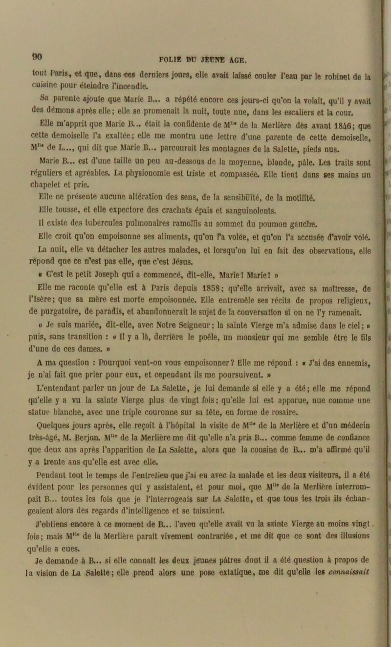 FOL IR 1>U JEUNE AGE. tout Paris, et que, dans ces derniers jours, elle avait laissé couler l’eau par le robinet de la cuisine pour éteindre l’incendie. Sa parente ajoute que Marie B... a répété encore ces jours-ci qu’on la volait, qu’il y avait des démons après elle; elle se promenait la nuit, toute nue, dans les escaliers et la cour. Elle m’apprit que Marie B... était la confidente de M“* de la Merlière dès avant I8Z16; que celte demoiselle l’a exaltée; elle me montra une lettre d’une parente de cette demoiselle, M’ de L..., qui dit que Marie B... parcourait les montagnes de la Salette, pieds nus. Marie B... est d’une taille un peu au-dessous de la moyenne, blonde, pâle. Les traits sont réguliers et agréables. La physionomie est triste et compassée. Elle tient dans ses mains un chapelet et prie. Elle ne présente aucune altération des sens, de la sensibilité, de la motilité. Elle tousse, et elle expectore des crachats épais et sanguinolents. Il existe des tubercules pulmonaires ramollis au sommet du poumon gauche. Elle croit qu’on empoisonne ses aliments, qu’on l’a volée, et qu’on l’a accusée d’avoir volé. La nuit, elle va détacher les autres malades, et lorsqu’on lui en fait des observations, elle répond que ce n’est pas elle, que c’est Jésus. a C’est le petit Joseph quia commencé, dit-elle, Marie! Marie! » Elle me raconte qu’elle est à Paris depuis 1858; qu’elle arrivait, avec sa maltresse, de l’Isère; que sa mère est morte empoisonnée. Elle entremêle ses récits de propos religieux, de purgatoire, de paradis, et abandonnerait le sujet de la conversation si on ne l’y ramenait. « Je suis mariée, dit-elle, avec Notre Seigneur ; la sainte Vierge m’a admise dans le ciel ; » puis, sans transition : « Il y a là, derrière le poêle, un monsieur qui me semble être le fils d’une de ces dames. » A ma question : Pourquoi veut-on vous empoisonner? Elle me répond : « J’ai des ennemis, je n’ai fait que prier pour eux, et cependant ils me poursuivent. » L’entendant parler un jour de La Salette, je lui demande si elle y a été; elle me répond qu’elle y a vu la sainte Vierge plus de vingt fois; qu'elle lui est apparue, nue comme une statue blanche, avec une triple couronne sur sa tête, en forme de rosaire. Quelques jours après, elle reçoit à l’hôpital la visite de Mu* de la Merlière et d’un médecin très-âgé, M. Berjon. MUe de la Merlière me dit qu’elle n’a pris B... comme femme de confiance que deux ans après l’apparition de La Salette, alors que la cousine de B... m’a affirmé qu'il y a trente ans qu’elle est avec elle. Pendant tout le temps de l’entretien que j’ai eu avec la malade et les deux visiteurs, il a été évident pour les personnes qui y assistaient, et pour moi, que M11* de la Merlière interrom- pait B... toutes les fois que je l’interrogeais sur La Salette, et que tous les trois ils échan- geaient alors des regards d’intelligence et se taisaient. J’obtiens encore à ce moment de B... l’aveu qu’elle avait vu la sainte Vierge au moins vingt fois; mais M’1* de la Merlière parait vivement contrariée, et me dit que ce sont des illusions qu’elle a eues. Je demande à B... si elle connaît les deux jeunes pâtres dont il a été question à propos de la vision de La Salette; elle prend alors une pose extatique, me dit qu’elle les connaissait