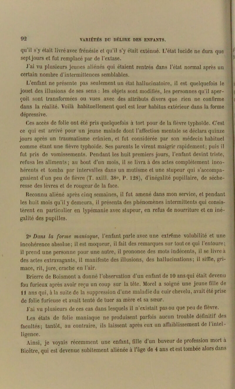 qu’il s’y était livré avec frénésie et qu’il s’y était exténué. L’état lucide ne dura que sept jours et fut remplacé par de l’extase. J’ai vu plusieurs jeunes aliénés qui étaient rentrés dans l’état normal après un certain nombre d'intermittences semblables. L’enfant ne présente pas seulement un état hallucinatoire, il est quelquefois le jouet des illusions de ses sens : les objets sont modifiés, les personnes qu’il aper- çoit sont transformées ou vues avec des attributs divers que rien ne confirme dans la réalité. Voilà habituellement quel est leur habitus extérieur dans la forme dépressive. Ces accès de folie ont été pris quelquefois à tort pour de la fièvre typhoïde. C’est ce qui est arrivé pour un jeune malade dont l'affection mentale se déclara quinze jours après un traumatisme crânien, et fut considérée par son médecin habituel comme étant une fièvre typhoïde. Ses parents le virent maigrir rapidement; puis il fut pris de vomissements. Pendant les huit premiers jours, l’enfant devint triste, refusa les aliments; au bout d’un mois, il se livra à des actes complètement inco- hérents et tomba par intervalles dans un mutisme et une stupeur qui s’accompa- gnaient d’un peu de fièvre (T. axill. 38°, P. 128), d’inégalité pupillaire, de séche- resse des lèvres et de rougeur de la face. Reconnu aliéné après cinq semaines, il fut amené dans mon service, et pendant les huit mois qu'il y demeura, il présenta des phénomènes intermittents qui consis- tèrent en particulier en lypémanie avec stupeur, en refus de nourriture et en iné- galité des pupilles. ♦ 2<> Dans la forme maniaque, l’enfant parle avec une extrême volubilité et une incohérence absolue; il est moqueur, il fait des remarques sur tout ce qui l’entoure; il prend une personne pour une autre, il prononce des mots indécents, il se livre a des actes extravagants, il manifeste des illusions, des hallucinations; il siffle, gri- mace, rit, jure, crache en l’air. Rrierre de Boismont a donné l’observation d’un enfant de 10 ans qui était devenu fou furieux après avoir reçu un coup sur la tête. Morel a soigné une jeune fille de 11 ans qui, à la suite de la suppression d’une maladie du cuir chevelu, avait été prise de folie furieuse et avait tenté de tuer sa mère et sa sœur. J’ai vu plusieurs de ces cas dans lesquels il n’existait pas ou que peu de fièvre. Les états de folie maniaque ne produisent parfois aucun trouble définitif des facultés; tantôt, au contraire, ils laissent après eux un affaiblissement de l’intel- ligence. Ainsi, je voyais récemment une enfant, fille d’un buveur de profession mort à Bicêtrc, qui est devenue subitement aliénée à l’âge de 4 ans et est tombée alors dans