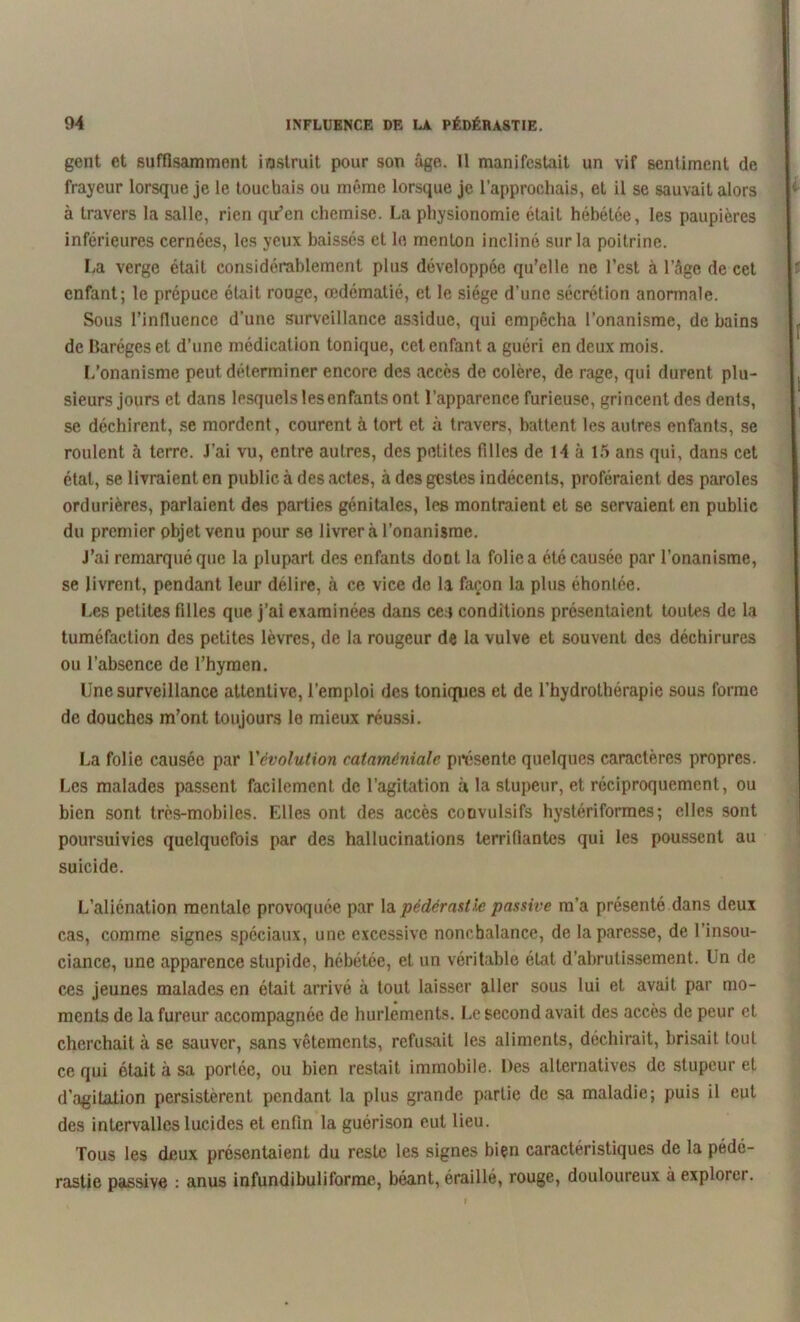 gent et suffisamment instruit pour son âge. 11 manifestait un vif sentiment de frayeur lorsque je le touchais ou même lorsque je l’approchais, et il se sauvait alors à travers la salle, rien qu’en chemise. La physionomie était hébétée, les paupières inférieures cernées, les yeux baissés et le menton incliné sur la poitrine. La verge était considérablement plus développée qu’elle ne l’est à l’âge de cet enfant; le prépuce était rouge, œdématié, et le siège d’une sécrétion anormale. Sous l’influence d’une surveillance assidue, qui empêcha l’onanisme, de bains de Baréges et d’une médication tonique, cet enfant a guéri en deux mois. L’onanisme peut déterminer encore des accès de colère, de rage, qui durent plu- sieurs jours et dans lesquels les enfants ont l’apparence furieuse, grincent des dents, se déchirent, se mordent, courent à tort et à travers, battent les autres enfants, se roulent à terre. J’ai vu, entre autres, des petites filles de 14 à 15 ans qui, dans cet état, se livraient en public à des actes, à des gestes indécents, proféraient des paroles ordurières, parlaient des parties génitales, les montraient et se servaient en public du premier objet venu pour se livrer à l’onanisme. J’ai remarqué que la plupart des enfants doot la folie a été causée par l’onanisme, se livrent, pendant leur délire, à ce vice de la façon la plus éhontée. Les petites filles que j’ai examinées dans ce.» conditions présentaient toutes de la tuméfaction des petites lèvres, de la rougeur de la vulve et souvent des déchirures ou l’absence de l’hymen. Une surveillance attentive, l’emploi des toniques et de l’hydrothérapie sous forme de douches m’ont toujours le mieux réussi. La folie causée par l'évolution cataméniale présente quelques caractères propres. Les malades passent facilement de l’agitation à la stupeur, et réciproquement, ou bien sont très-mobiles. Elles ont des accès convulsifs hystériformes; elles sont poursuivies quelquefois par des hallucinations terrifiantes qui les poussent au suicide. L’aliénation mentale provoquée par la pédérastie passive m’a présenté dans deux cas, comme signes spéciaux, une excessive nonchalance, de la paresse, de l’insou- ciance, une apparence stupide, hébétée, et un véritable état d’abrutissement. Un de ces jeunes malades en était arrivé à tout laisser aller sous lui et avait par mo- ments de la fureur accompagnée de hurlements. Le second avait des accès de peur et cherchait à se sauver, sans vêtements, refusait les aliments, déchirait, brisait tout ce qui était à sa portée, ou bien restait immobile. Des alternatives de stupeur et d’agitation persistèrent pendant la plus grande partie de sa maladie; puis il eut des intervalles lucides et enfin la guérison eut lieu. Tous les deux présentaient du reste les signes bien caractéristiques de la pédé- rastie passive : anus infundibuliforme, béant, éraillé, rouge, douloureux à explorei.