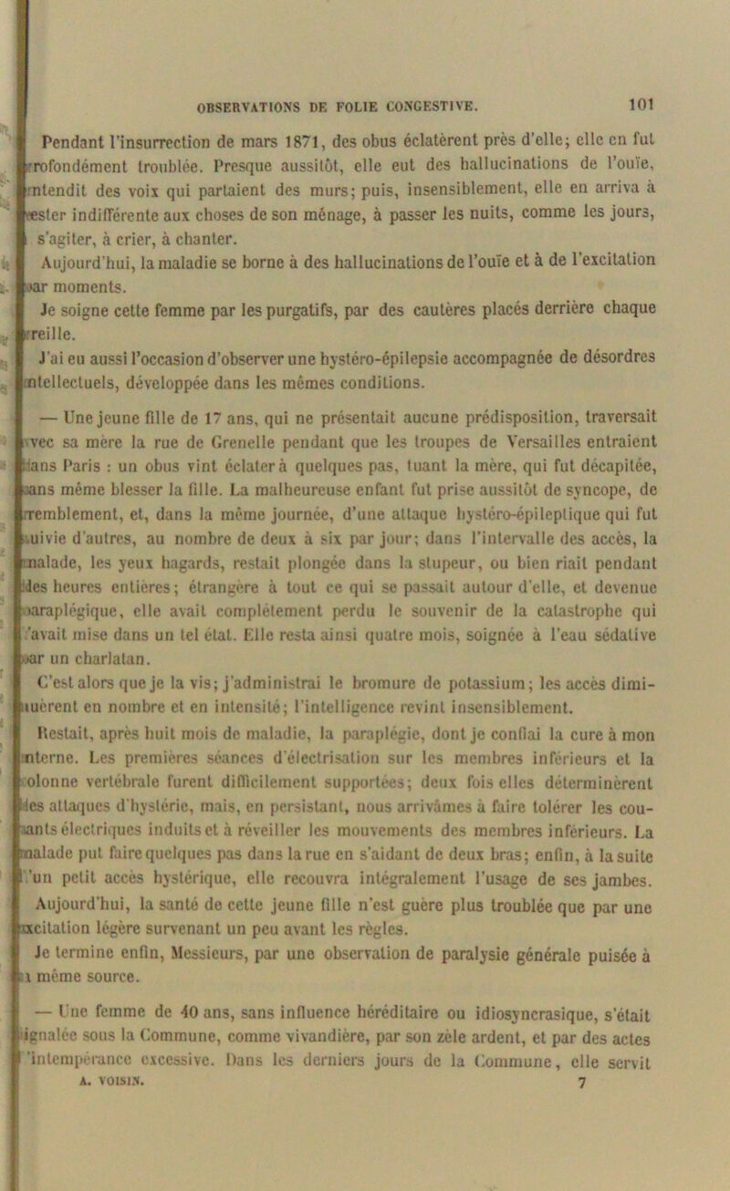 Pendant l’insurrection de mars 1871, des obus éclatèrent près d’elle; elle en fui rofondément troublée. Presque aussitôt, elle eut des hallucinations de l’ouïe, :ntendit des voix qui partaient des murs; puis, insensiblement, elle en arriva à æster indifférente aux choses de son ménage, à passer les nuits, comme les jours, s’agiter, k crier, à chanter. Aujourd’hui, la maladie se borne à des hallucinations de l’ouïe et à de l’excitation ,»ar moments. Je soigne cette femme par les purgatifs, par des cautères placés derrière chaque reillc. J’ai eu aussi l’occasion d’observer une hystéro-épilepsie accompagnée de désordres ntcllecluels, développée dans les mêmes conditions. — Une jeune fille de 17 ans, qui ne présentait aucune prédisposition, traversait vec sa mère la rue de Grenelle pendant que les troupes de Versailles entraient ians Paris : un obus vint éclatera quelques pas, tuant la mère, qui fut décapitée, ns même blesser la fille. La malheureuse enfant fut prise aussitôt de syncope, de Tcmblement, et, dans la même journée, d’une attaque hystéro-épileptique qui fut ouivie d'autres, au nombre de deux à six par jour; dans l’intervalle des accès, la .alade, les yeux hagards, restait plongée dans la stupeur, ou bien riait pendant des heures entières; étrangère à tout ce qui se passait autour d'elle, et devenue paraplégique, elle avait complètement perdu le souvenir de la catastrophe qui .'avait mise dans un tel état. Elle resta ainsi quatre mois, soignée à l’eau sédative •ar un charlatan. C'est alors que je la vis; j’administrai le bromure de potassium; les accès dimi- »uèrent en nombre et en intensité; l’intelligence revint insensiblement. Pestait, après huit mois de maladie, la paraplégie, dont je confiai la cure à mon nterne. Les premières séances d'électrisation sur les membres inférieurs et la colonne vertébrale furent difficilement supportées; deux fois elles déterminèrent les attaques d’hystérie, mais, en persistant, nous arrivâmes à faire tolérer les cou- sants électriques induits et à réveiller les mouvements des membres inférieurs. La alade put faire quelques pas dans la rue en s’aidant de deux bras; enfin, à la suite 'un petit accès hystérique, elle recouvra intégralement l’usage de ses jambes. Aujourd’hui, la santé de cette jeune fille n’est guère plus troublée que par une «citation légère survenant un peu avant les règles. Je termine enfin, Messieurs, par une observation de paralysie générale puisée à \ même source. — Une femme de 40 ans, sans influence héréditaire ou idiosyncrasique, s’était ignalée sous la Commune, comme vivandière, par son zele ardent, et par des actes 'intempérance excessive. Dans les derniers jours de la Commune, elle servit A. VOISIN. 7