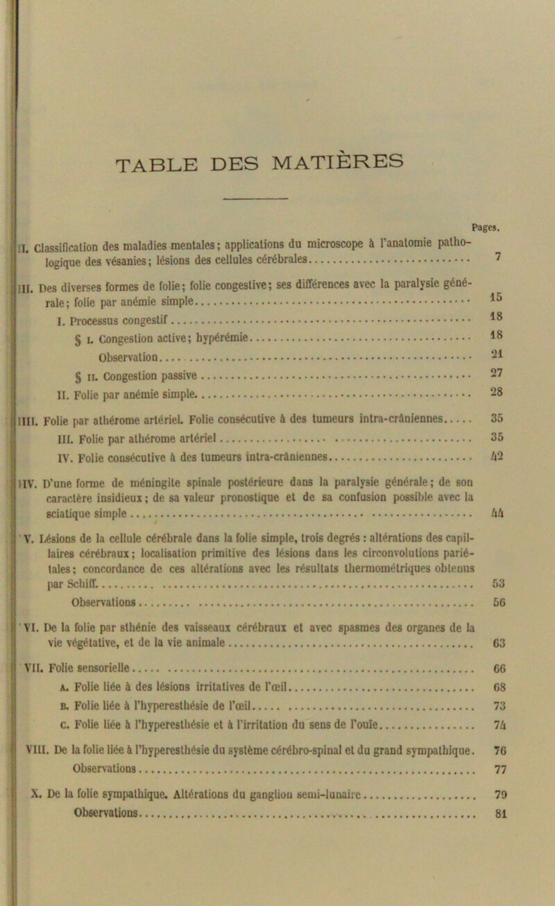 TABLE DES MATIÈRES Pages. ; !T. Classification des maladies mentales; applications du microscope à l’anatomie patho- logique des vésanies ; lésions des cellules cérébrales 7 ifill. Des diverses formes de folie; folie congestive; ses différences avec la paralysie géné- rale ; folie par anémie simple I. Processus congestif § u Congestion active; hypérémie *8 Observation 21 § il Congestion passive 27 II. Folie par anémie simple 28 flIII. Folie par athérome artériel. Folie consécutive à des tumeurs intra-crâniennes 35 III. Folie par athérome artériel 35 IV. Folie consécutive à des tumeurs intra-crâniennes H'2 illIV. D'une forme de méningite spinale postérieure dans la paralysie générale; de son caractère insidieux ; de sa valeur pronostique et de sa confusion possible avec la sciatique simple Uh il V. Lésions de la cellule cérébrale dans la folie simple, trois degrés : altérations des capil- laires cérébraux; localisation primitive des lésions dans les circonvolutions parié- tales ; concordance de ces altérations avec les résultats thermométriques obtenus par Schiff. 53 Observations 56 VI. De la folie par sthénie des vaisseaux cérébraux et avec spasmes des organes de la vie végétative, et de la vie animale 63 VU. Folie sensorielle 66 a. Folie liée à des lésions irritatives de l'œil 68 b. Folie liée à l’hyperesthésie de l’œil 73 c. Folie liée à l’hyperesthésie et à l’irritation du sens de l’ouïe 7Zi VIH. De la folie liée à l’hyperesthésie du système cérébro-spinal et du grand sympathique. 76 Observations 77 X. De la folie sympathique. Altérations du ganglion semi-lunaire 79 Observations 81