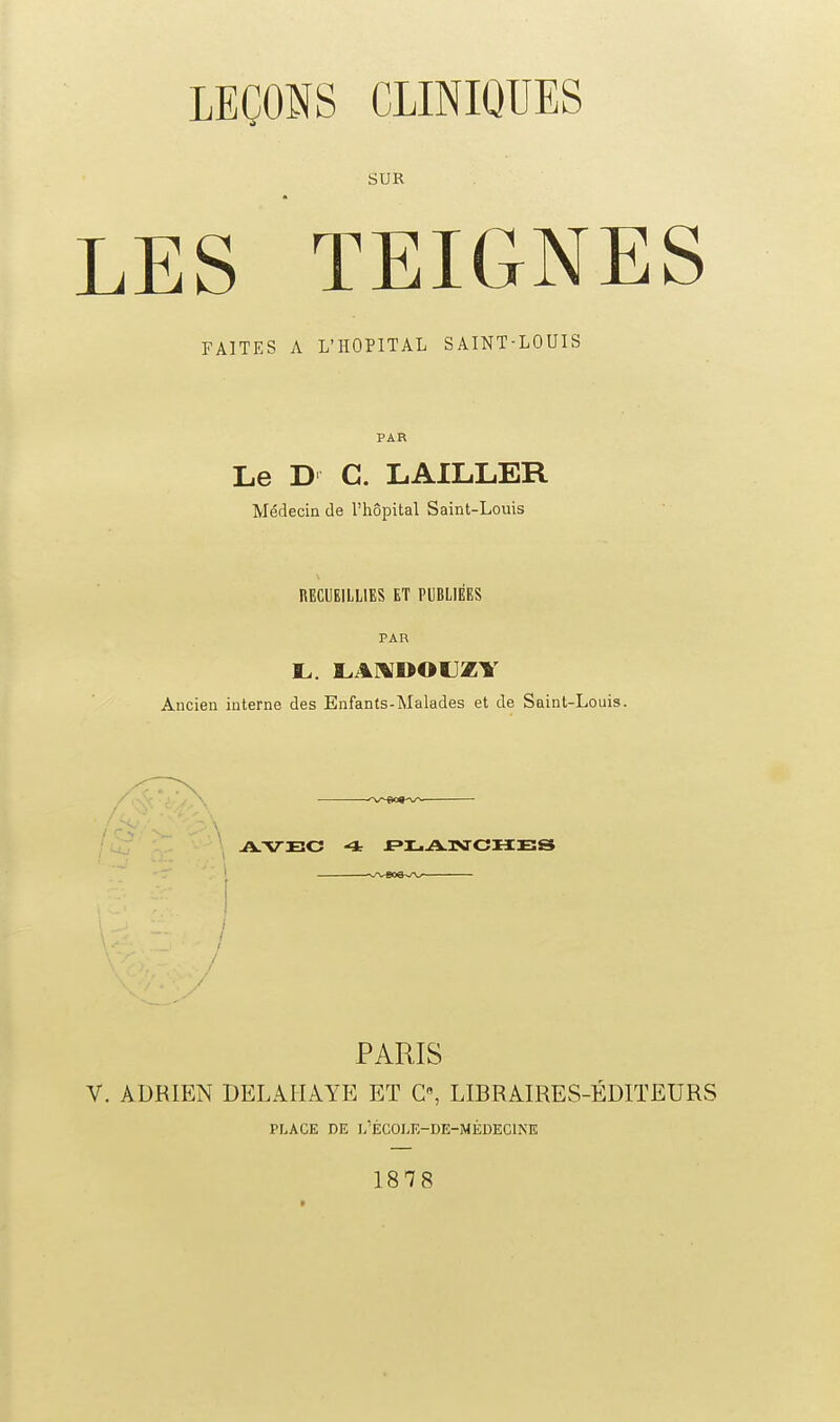 SUR LES TEIGNES FAITES A L'HOPITAL SAINT-LOUIS PAR Le D C. LAILLER Médecin de l'hôpital Saint-Louis RECUEILLIES ET PUBLIÉES PAR Ancien interne des Enfants-Malades et de Saint-Louis. / ' - \ AVEC 4 f^LAIVJCHES PARIS V. ADRffiN DELAHAYP: ET C, LIBRAIRES-ÉDITEURS PLACE DE J/ÉCOI.E-DE-MÉDECINE 1878