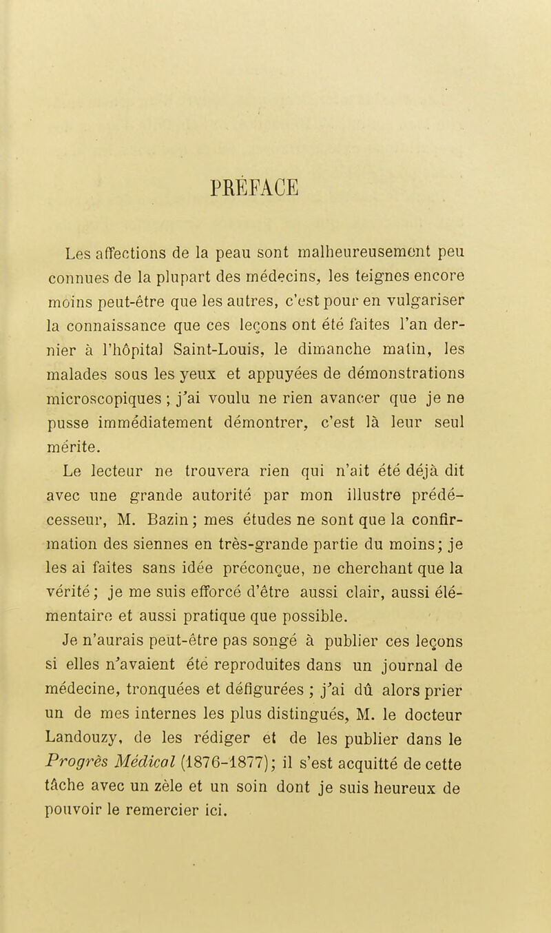 PRÉFACE Les affections de la peau sont malheureusement peu connues de la plupart des médecins, les teignes encore moins peut-être que les autres, c'est pour en vulgariser la connaissance que ces leçons ont été faites l'an der- nier à l'hôpital Saint-Louis, le dimanche malin, les malades soqs les yeux et appuyées de démonstrations microscopiques ; j'ai voulu ne rien avancer que je ne pusse immédiatement démontrer, c'est là leur seul mérite. Le lecteur ne trouvera rien qui n'ait été déjà dit avec une grande autorité par mon illustre prédé- cesseur, M. Bazin ; mes études ne sont que la confir- mation des siennes en très-grande partie du moins; je les ai faites sans idée préconçue, ne cherchant que la vérité ; je me suis efforcé d'être aussi clair, aussi élé- mentaire et aussi pratique que possible. Je n'aurais peut-être pas songé à publier ces leçons si elles n'avaient été reproduites dans un journal de médecine, tronquées et défigurées ; j'ai dû alors prier un de mes internes les plus distingués, M. le docteur Landouzy, de les rédiger et de les publier dans le Progrès Médical (1876-1877); il s'est acquitté de cette tâche avec un zèle et un soin dont je suis heureux de pouvoir le remercier ici.