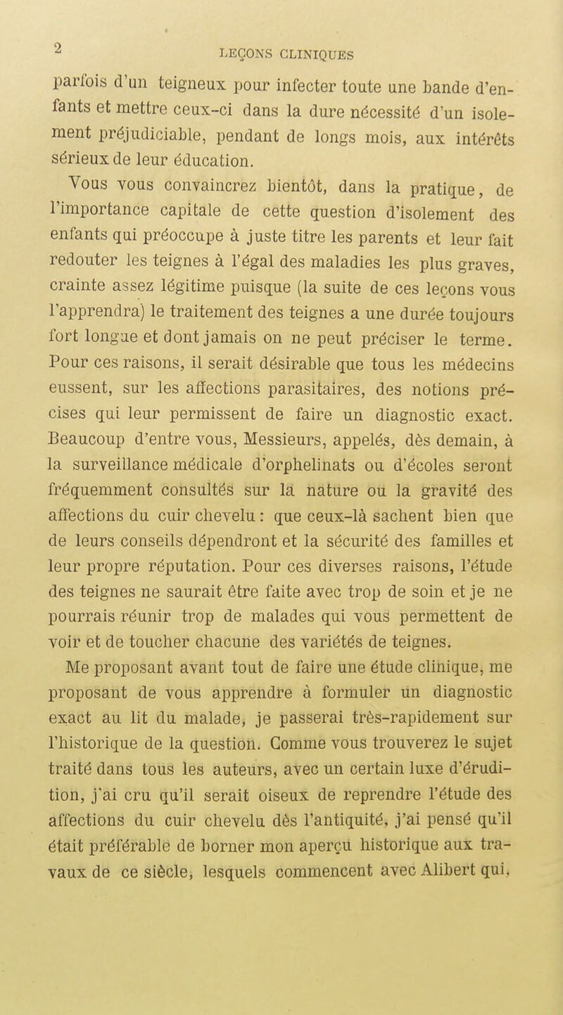 parfois d'un teigneux pour infecter toute une bande d'en- fants et mettre ceux-ci dans la dure nécessité d'un isole- ment préjudiciable, pendant de longs mois, aux intérêts sérieux de leur éducation. Vous vous convaincrez bientôt, dans la pratique, de l'importance capitale de cette question d'isolement des enfants qui préoccupe à juste titre les parents et leur fait redouter les teignes à l'égal des maladies les plus graves, crainte assez légitime puisque (la suite de ces leçons vous l'apprendra) le traitement des teignes a une durée toujours fort longue et dont jamais on ne peut préciser le terme. Pour ces raisons, il serait désirable que tous les médecins eussent, sur les affections parasitaires, des notions pré- cises qui leur permissent de faire un diagnostic exact. Beaucoup d'entre vous, Messieurs, appelés, dès demain, à la surveillance médicale d'orphelinats ou d'écoles seront fréquemment consultés sur la nature ou la gravité des affections du cuir chevelu : que ceux-là sachent bien que de leurs conseils dépendront et la sécurité des familles et leur propre réputation. Pour ces diverses raisons, l'étude des teignes ne saurait être faite avec trop de soin et je ne pourrais réunir trop de malades qui vous permettent de voir et de toucher chacune des variétés de teignes. Me proposant avant tout de faire une étude clinique, me proposant de vous apprendre à formuler un diagnostic exact au lit du malade, je passerai très-rapidement sur l'historique de la question. Gomme vous trouverez le sujet traité dans tous les auteurs, avec un certain luxe d'érudi- tion, j'ai cru qu'il serait oiseux de reprendre l'étude des affections du cuir chevelu dès l'antiquité, j'ai pensé qu'il était préférable de borner mon aperçu historique aux tra- vaux de ce siècle, lesquels commencent avec Ahbert qui.