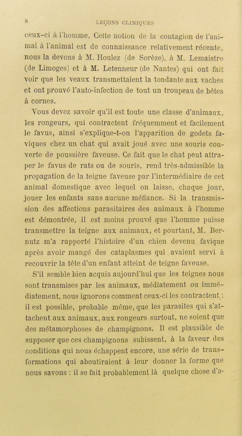 ceux-ci à riiomme, Cette notion de la contagion de l'ani- mal à l'animal est de connaissance relativement récente, nous la devons à M. Houlez (de Sorèze), à M. Lemaistre (de Limoges) et à M. Letenneur (de Nantes) qui ont fait voir que les veaux transmettaient la tondante aux vaches et ont prouvé l'auto-infection de tout un troupeau de bétes à cornes. Vous devez savoir qu'il est toute une classe d'animaux, les rongeurs, qui contractent fréquemment et facilement le favus, ainsi s'explique-t-on l'apparition de godets fa- viques chez un chat qui avait joué avec une souris cou- verte de poussière faveuse. Ce fait que le chat peut attra- per le favus de rats ou de souris, rend très-admissible la propagation de la teigne faveuse par l'intermédiaire de cet animal domestique avec lequel on laisse, chaque jour, jouer les enfants sans aucune méfiance. Si la transmis- sion des afiections parasitaires des animaux à l'homme est démontrée, il est moins prouvé que l'homme puisse transmettre la teigne aux animaux, et pourtant, M. Ber- nutz m'a rapporté l'histoire d'un chien devenu favique après avoir mangé des cataplasmes qui avaient servi à recouvrir la tête d'un enfant atteint de teigne faveuse. S'il semble bien acquis aujourd'hui que les teignes nous sont transmises par les animaux, médiatement ou immé- diatement, nous ignorons comment ceux-ci les contractent : il est possible, probable môme, que les parasites qui s'at- tachent aux animaux, aux rongeurs surtout, ne soient que des métamorphoses de champignons. Il est plausible de supposer que ces champignons subissent, à la faveur des conditions qui nous échappent encore, une série de trans- formations qui aboutiraient à leur donner la forme que nous savons : il se fait probablement là quelque chose d'à-
