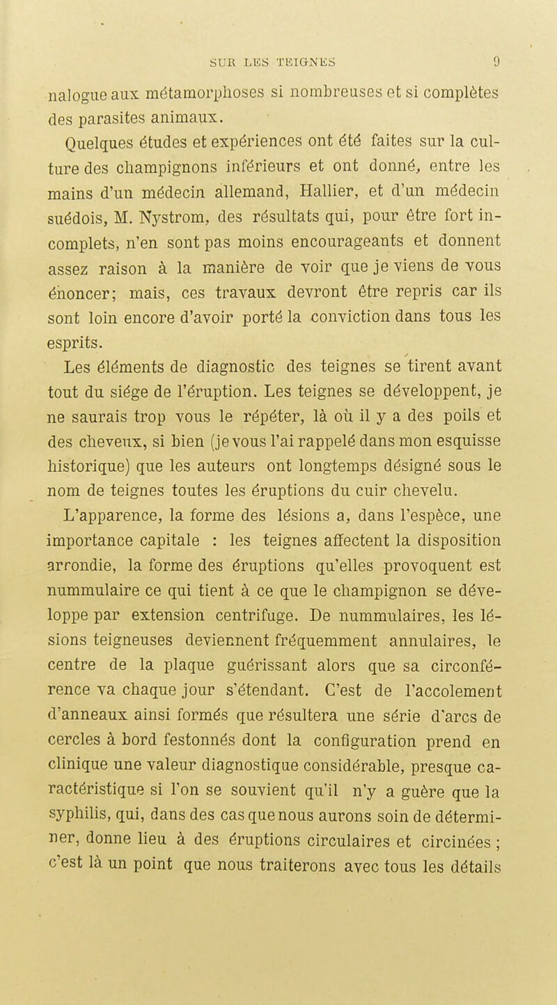 nalogueaux métamorphoses si nombreuses et si complètes des parasites animaux. Quelques études et expériences ont été faites sur la cul- ture des champignons inférieurs et ont donné, entre les mains d'un médecin allemand, Hallier, et d'un médecin suédois, M. Nystrom, des résultats qui, pour être fort in- complets, n'en sont pas moins encourageants et donnent assez raison à la manière de voir que je viens de vous énoncer; mais, ces travaux devront être repris car ils sont loin encore d'avoir porté la conviction dans tous les esprits. Les éléments de diagnostic des teignes se tirent avant tout du siège de l'éruption. Les teignes se développent, je ne saurais trop vous le répéter, là où il y a des poils et des cheveux, si Lien (je vous l'ai rappelé dans mon esquisse historique) que les auteurs ont longtemps désigné sous le nom de teignes toutes les éruptions du cuir chevelu. L'apparence, la forme des lésions a, dans l'espèce, une importance capitale : les teignes affectent la disposition arrondie, la forme des éruptions qu'elles provoquent est nummulaire ce qui tient à ce que le champignon se déve- loppe par extension centrifuge. De nummulaires, les lé- sions teigneuses deviennent fréquemment annulaires, le centre de la plaque guérissant alors que sa circonfé- rence va chaque jour s'étendant. C'est de l'accolement d'anneaux ainsi formés que résultera une série d'arcs de cercles à bord festonnés dont la configuration prend en clinique une valeur diagnostique considérable, presque ca- ractéristique si l'on se souvient qu'il n'y a guère que la syphilis, qui, dans des cas que nous aurons soin de détermi- ner, donne lieu à des éruptions circulaires et circinées ; c'est là un point que nous traiterons avec tous les détails