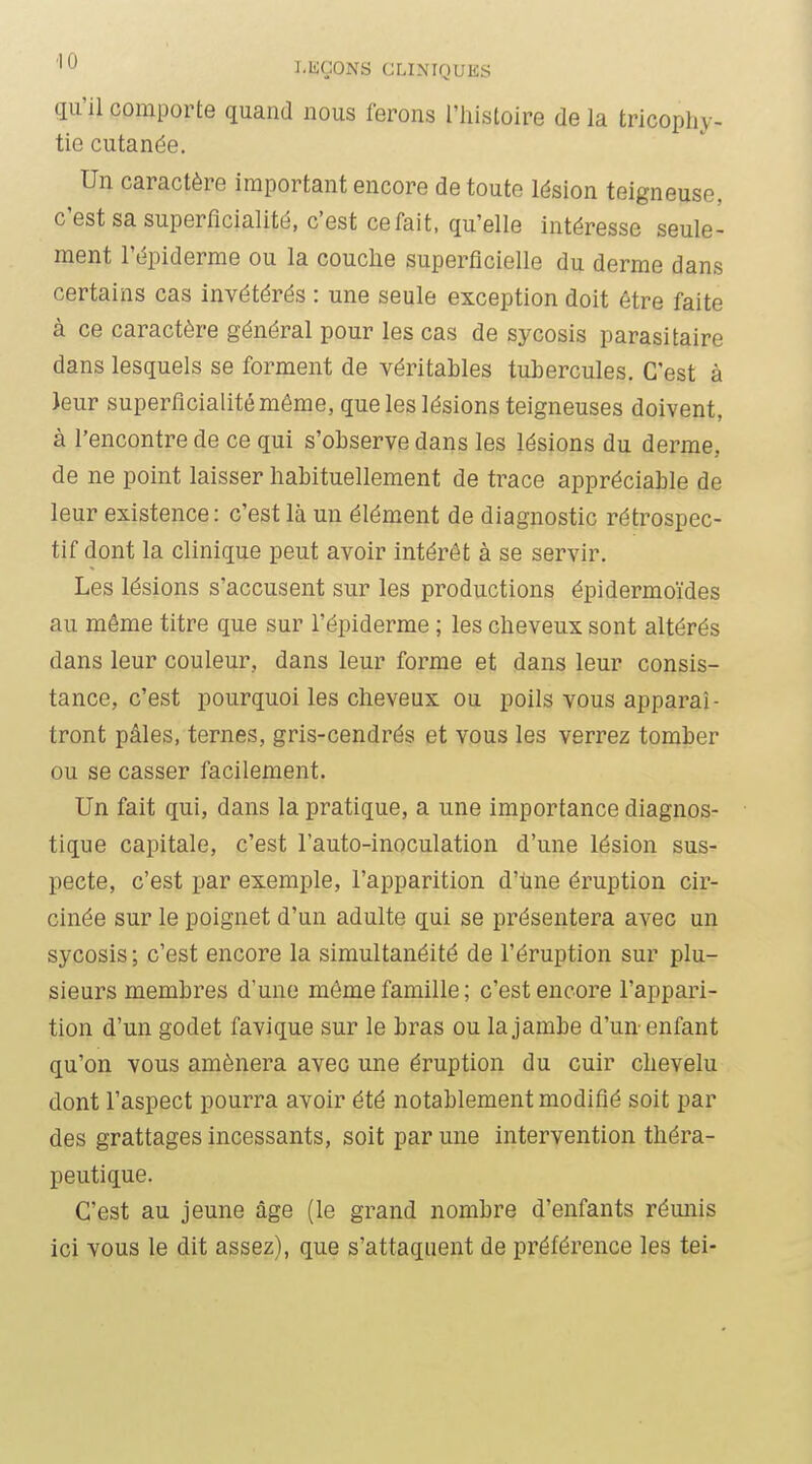 qu'il comporte quand nous ferons l'histoire de la tricophy- tie cutanée. Un caractère important encore de toute lésion teigneuse, c'est sa superfîcialité, c'est cefait, qu'elle intéresse seule- ment l'épiderme ou la couche superficielle du derme dans certains cas invétérés : une seule exception doit être faite à ce caractère général pour les cas de sycosis parasitaire dans lesquels se forment de véritables tubercules. C'est à Jeur superficialitémême, que les lésions teigneuses doivent, à rencontre de ce qui s'observe dans les lésions du derme, de ne point laisser habituellement de trace appréciable de leur existence: c'est là un élément de diagnostic rétrospec- tif dont la clinique peut avoir intérêt à se servir. Les lésions s'accusent sur les productions épidermoïdes au même titre que sur l'épiderme ; les cheveux sont altérés dans leur couleur, dans leur forme et dans leur consis- tance, c'est pourquoi les cheveux ou poils vous apparaî- tront pâles, ternes, gris-cendrés et vous les verrez tomber ou se casser facilement. Un fait qui, dans la pratique, a une importance diagnos- tique capitale, c'est l'auto-inoculation d'une lésion sus- pecte, c'est par exemple, l'apparition d'une éruption cir- cinée sur le poignet d'un adulte qui se présentera avec un sycosis; c'est encore la simultanéité de l'éruption sur plu- sieurs membres d'une même famille; c'est encore l'appari- tion d'un godet favique sur le bras ou la jambe d'un enfant qu'on vous amènera avec une éruption du cuir chevelu dont l'aspect pourra avoir été notablement modifié soit par des grattages incessants, soit par une intervention théra- peutique. C'est au jeune âge (le grand nombre d'enfants rémiis ici vous le dit assez), que s'attaquent de préférence les tel-