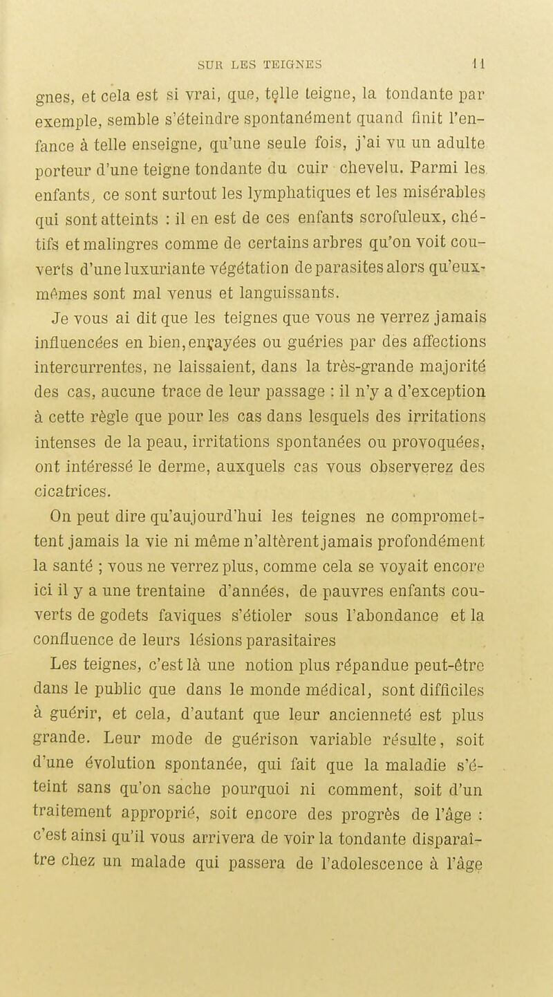 gnes, et cela est si vrai, que, tçlle teigne, la tondante par exemple, semble s'éteindre spontanément quand finit l'en- fance à telle enseigne, qu'une seule fois, j'ai vu un adulte porteur d'une teigne tondante du cuir chevelu. Parmi les enfants, ce sont surtout les lymphatiques et les misérables qui sont atteints : il en est de ces enfants scrofuleux, ché- tifs et malingres comme de certains arbres qu'on voit cou- verts d'une luxuriante végétation de parasites alors qu'eux- mAmes sont mal venus et languissants. Je vous ai dit que les teignes que vous ne verrez jamais influencées en bien, enrayées ou guéries par des afî'ections intercurrentes, ne laissaient, dans la très-grande majorité des cas, aucune trace de leur passage : il n'y a d'exception à cette règle que pour les cas dans lesquels des irritations intenses de la peau, irritations spontanées ou provoquées, ont intéressé le derme, auxquels cas vous observerez des cicatrices. On peut dire qu'aujourd'hui les teignes ne compromet- tent jamais la vie ni même n'altèrent jamais profondément la santé ; vous ne verrez plus, comme cela se voyait encore ici il y a une trentaine d'années, de pauvres enfants cou- verts de godets faviques s'étioler sous l'abondance et la confluence de leurs lésions parasitaires Les teignes, c'est là une notion plus répandue peut-être dans le public que dans le monde médical, sont difficiles à guérir, et cela, d'autant que leur ancienneté est plus grande. Leur mode de guérison variable résulte, soit d'une évolution spontanée, qui fait que la maladie s'é- teint sans qu'on sache pourquoi ni comment, soit d'un traitement approprié, soit encore des progrès de l'âge : c'est ainsi qu'il vous arrivera de voir la tondante disparaî- tre chez un malade qui passera de l'adolescence à l'âge