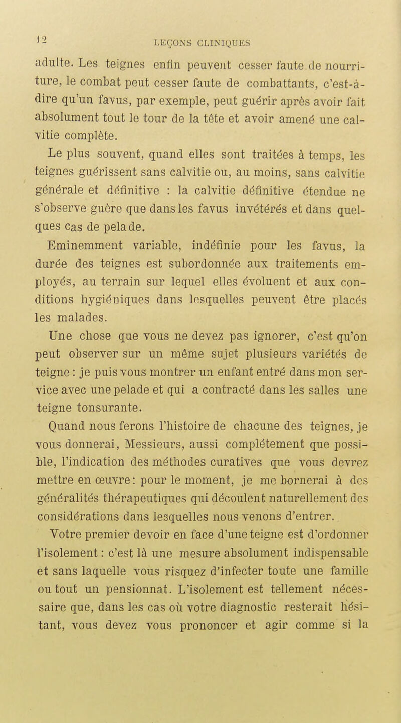 adulte. Los teignes enfin peuvent cesser faute de nourri- ture, le combat peut cesser faute de combattants, c'est-à- dire qu'un favus, par exemple, peut guérir après avoir fait absolument tout le tour de la tête et avoir amené une cal- vitie complète. Le plus souvent, quand elles sont traitées à temps, les teignes guérissent sans calvitie ou, au moins, sans calvitie générale et définitive : la calvitie définitive étendue ne s'observe guère que dans les favus invétérés et dans quel- ques Cas de pelade. Eminemment variable, indéfinie pour les favus, la durée des teignes est subordonnée aux traitements em- ployés, au terrain sur lequel elles évoluent et aux con- ditions hygiéniques dans lesquelles peuvent être placés les malades. Une chose que vous ne devez pas ignorer, c'est qu'on peut observer sur un même sujet plusieurs variétés de teigne : je puis vous montrer un enfant entré dans mon ser- vice avec une pelade et qui a contracté dans les salles une teigne tonsurante. Quand nous ferons l'histoire de chacune des teignes, je vous donnerai. Messieurs, aussi complètement que possi- ble, l'indication des méthodes curatives que vous devrez mettre en œuvre : pour le moment, je me bornerai à des généralités thérapeutiques qui découlent naturellement des considérations dans lesquelles nous venons d'entrer. Votre premier devoir en face d'une teigne est d'ordonner l'isolement : c'est là une mesure absolument indispensable et sans laquelle vous risquez d'infecter toute une famille ou tout un pensionnat. L'isolement est tellement néces- saire que, dans les cas où votre diagnostic resterait hési- tant, vous devez vous prononcer et agir comme si la