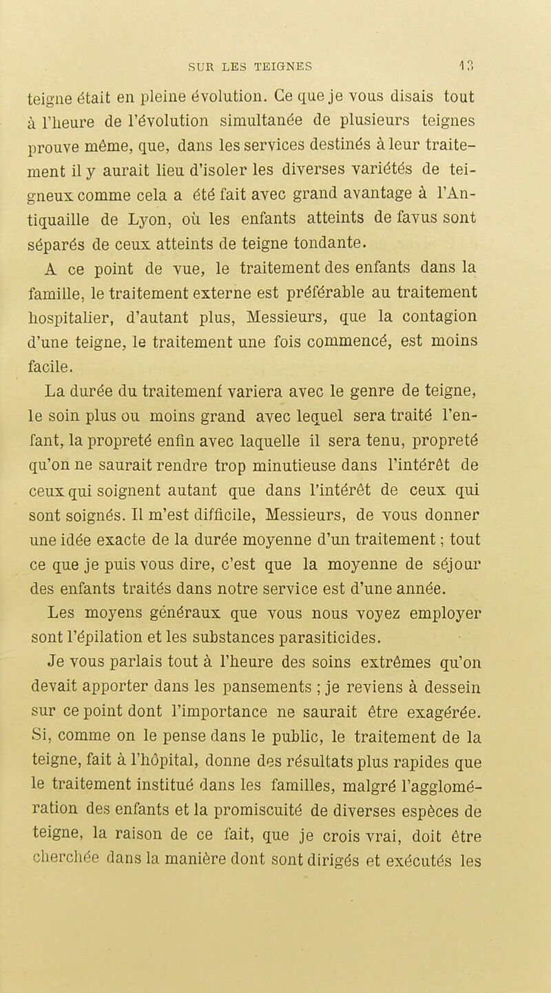 teigne était en pleine évolution. Ce que je vous disais tout à riieure de l'évolution simultanée de plusieurs teignes prouve même, que, dans les services destinés à leur traite- ment il y aurait lieu d'isoler les diverses variétés de tei- gneux comme cela a été fait avec grand avantage à l'An- tiquaille de Lyon, où les enfants atteints de favus sont séparés de ceux atteints de teigne tondante. A ce point de vue, le traitement des enfants dans la famille, le traitement externe est préférable au traitement hospitalier, d'autant plus, Messieurs, que la contagion d'une teigne, le traitement une fois commencé, est moins facile. La durée du traitement variera avec le genre de teigne, le soin plus ou moins grand avec lequel sera traité l'en- fant, la propreté enfin avec laquelle il sera tenu, propreté qu'on ne saurait rendre trop minutieuse dans l'intérêt de ceux qui soignent autant que dans l'intérêt de ceux qui sont soignés. Il m'est difficile, Messieurs, de vous donner une idée exacte de la durée moyenne d'un traitement ; tout ce que je puis vous dire, c'est que la moyenne de séjour des enfants traités dans notre service est d'une année. Les moyens généraux que vous nous voyez employer sont l'épilation et les substances parasiticides. Je vous parlais tout à l'heure des soins extrêmes qu'on devait apporter dans les pansements ; je reviens à dessein sur ce point dont l'importance ne saurait être exagérée. Si, comme on le pense dans le public, le traitement de la teigne, fait à l'hôpital, donne des résultats plus rapides que le traitement institué dans les familles, malgré l'agglomé- ration des enfants et la promiscuité de diverses espèces de teigne, la raison de ce fait, que je crois vrai, doit être chercliée dans la manière dont sont dirigés et exécutés les