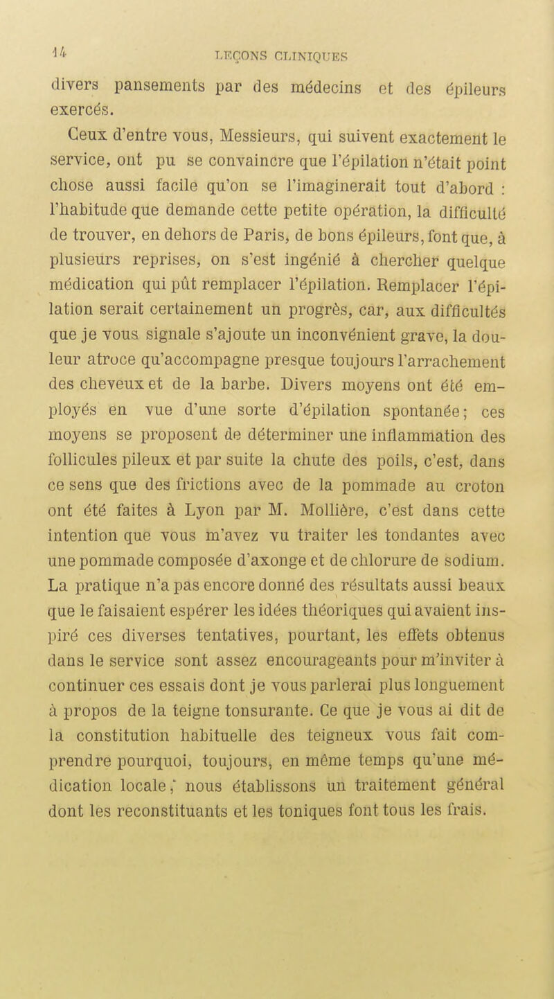 divers pansements par des médecins et des épileurs exercés. Ceux d'entre vous, Messieurs, qui suivent exactement le service, ont pu se convaincre que l'épilation n'était point chose aussi facile qu'on se l'imaginerait tout d'abord : l'habitude que demande cette petite opération, la difficulté de trouver, en dehors de Paris, de bons épileurs, font que, à plusieurs reprises, on s'est ingénié à chercher quelque médication qui pût remplacer l'épilation. Remplacer l'épi- lation serait certainement un progrès, car, aux difficultés que je vous signale s'ajoute un inconvénient grave, la dou- leur atroce qu'accompagne presque toujours l'arrachement des cheveux et de la barbe. Divers moyens ont été em- ployés en vue d'une sorte d'épilation spontanée; ces moyens se proposent de déterminer une inflammation des follicules pileux et par suite la chute des poils, c'est, dans ce sens que des frictions avec de la pommade au croton ont été faites à Lyon par M. Mollière, c'est dans cette intention que vous m'avez vu traiter les tondantes avec une pommade composée d'axonge et de chlorure de sodium. La pratique n'a pas encore donné des résultats aussi beaux que le faisaient espérer les idées théoriques qui avaient ins- piré ces diverses tentatives, pourtant, les eifets obtenus dans le service sont assez encourageants pour m'inviter à continuer ces essais dont je vous parlerai plus longuement à propos de la teigne tonsurante. Ce que je vous ai dit de la constitution habituelle des teigneux vous fait com- prendre pourquoi, toujours, en même temps qu'une mé- dication locale,' nous établissons un traitement général dont les reconstituants et les toniques font tous les frais.