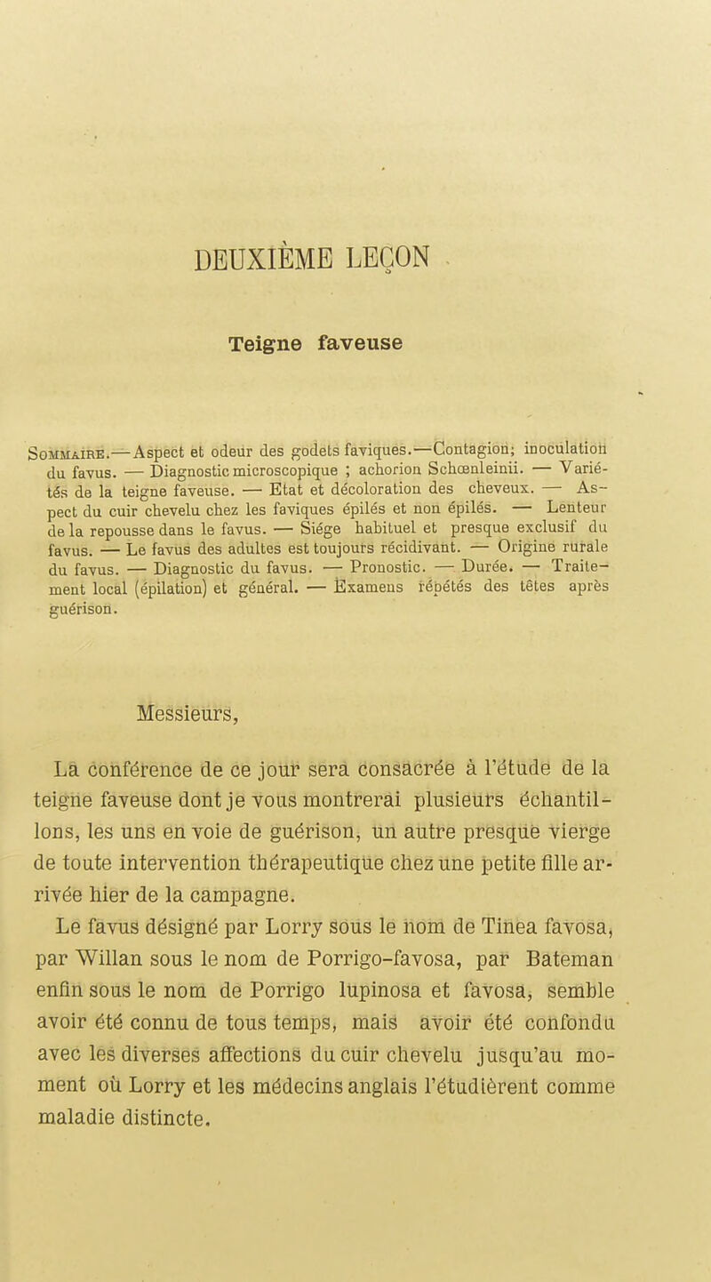 DEUXIÈME LEÇON Teigne faveuse Sommaire.—Aspect et odeur des godets faviques.—Contagion; inoculation du favus. — Diagnostic microscopique ; achorion Schœnleinii. — Varié- tés de la teigne faveuse. — Etat et décoloration des cheveux. — As- pect du cuir chevelu chez les faviques épilés et non épilés. — Lenteur delà repousse dans le favus. — Siège habituel et presque exclusif du favus. — Le favus des adultes est toujours récidivant. — Origine rurale du favus. — Diagnostic du favus. — Pronostic. — Durée. — Traite- ment local (épilation) et général. — jÈxamens répétés des têtes après guérison. Messieurs, La conférence de ce jour sera consacrée à l'étude de la teigne faveuse dont je tous montrerai plusieurs échantil- lons, les uns en voie de guérison, un autre presque vierge de toute intervention thérapeutique chez une petite fille ar- rivée hier de la campagne. Le favus désigné par Lorry soûs le nom de Tinea favosaj par Willan sous le nom de Porrigo-favosa, par Bateman enfin sous le nom de Porrigo lupinosa et favosa, semble avoir été connu de tous temps, mais avoir été confondu avec les diverses affections du cuir chevelu jusqu'au mo- ment où Lorry et les médecins anglais l'étudièrent comme maladie distincte.