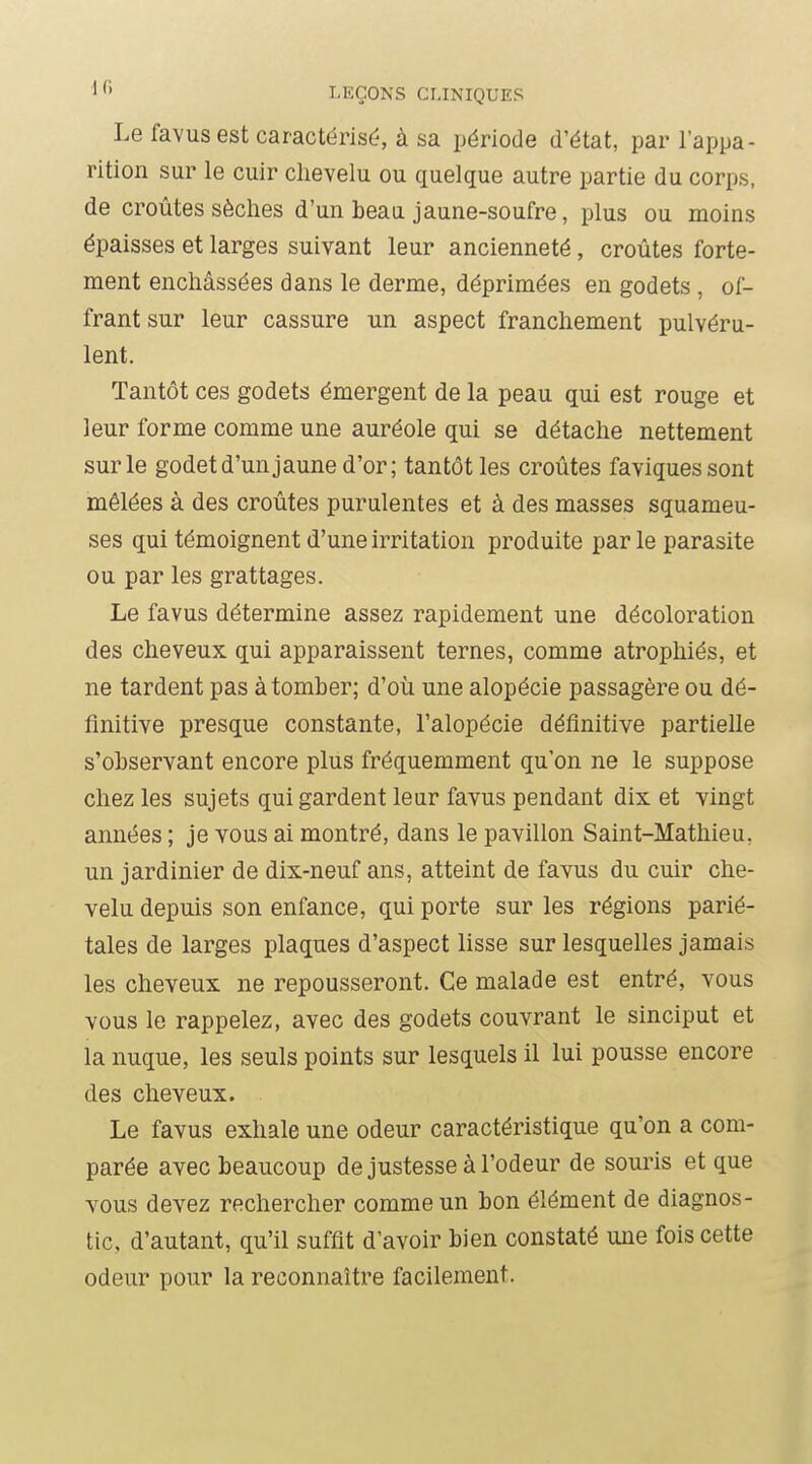 Le favusest caractérisé, à sa période d'état, par l'appa- rition sur le cuir chevelu ou quelque autre partie du corps, de croûtes sèches d'un beau jaune-soufre, plus ou moins épaisses et larges suivant leur ancienneté, croûtes forte- ment enchâssées dans le derme, déprimées en godets , of- frant sur leur cassure un aspect franchement pulvéru- lent. Tantôt ces godets émergent de la peau qui est rouge et leur forme comme une auréole qui se détache nettement sur le godet d'un jaune d'or; tantôt les croûtes faviquessont mêlées à des croûtes purulentes et à des masses squameu- ses qui témoignent d'une irritation produite par le parasite ou par les grattages. Le favus détermine assez rapidement une décoloration des cheveux qui apparaissent ternes, comme atrophiés, et ne tardent pas à tomber; d'où une alopécie passagère ou dé- finitive presque constante, l'alopécie définitive partielle s'observant encore plus fréquemment qu'on ne le suppose chez les sujets qui gardent leur favus pendant dix et vingt années ; je vous ai montré, dans le pavillon Saint-Mathieu, un jardinier de dix-neuf ans, atteint de favus du cuir che- velu depuis son enfance, qui porte sur les régions parié- tales de larges plaques d'aspect lisse sur lesquelles jamais les cheveux ne repousseront. Ce malade est entré, vous vous le rappelez, avec des godets couvrant le sinciput et la nuque, les seuls points sur lesquels il lui pousse encore des cheveux. Le favus exhale une odeur caractéristique qu'on a com- parée avec beaucoup de justesse à l'odeur de souris et que vous devez rechercher comme un bon élément de diagnos- tic, d'autant, qu'il suffit d'avoir bien constaté une fois cette odeur pour la reconnaître facilement.