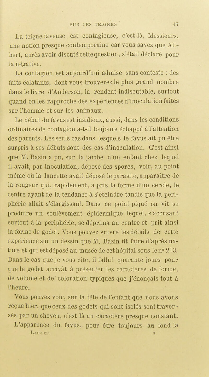 La teigne faveuse est contagieuse, c'est là, Messieurs, une notion presque contemporaine car vous savez que Ali- Lert, après avoir discuté cette question, s'était déclaré pour la négative. La contagion est aujourd'hui admise sans conteste : des faits éclatants, dont vous trouverez le plus grand nombre dans le livre d'Anderson, la rendent indiscutable, surtout quand on les rapproche des expériences d'inoculation faites sur l'homme et sur les animaux. Le début du favusest insidieux, aussi, dans les conditions ordinaires de contagion a-t-il toujours échappé à l'attention des parents. Les seuls cas dans lesquels le favus ait pu être surpris à ses débuts sont des cas d'inoculation. C'est ainsi que M. Bazin a pu, sur la jambe d'un enfant chez lequel il avait, par inoculation, déposé des spores, voir, au point même où la lancette avait déposé le parasite, apparaître de la rougeur qui, rapidement, a pris la forme d'un cercle, le centre ayant de la tendance à s'éteindre tandis que la péri- phérie allait s'élargissant. Dans ce point piqué on vit se produire un soulèvement épidermique lequel, s'accusant surtout à la périphérie, se déprima au centre et prit ainsi la forme de godet. Vous pouvez suivre les détails de cette expérience sur un dessin que M. Bazin fit faire d'après na- ture et qui est déposé au musée de cet hôpital sous len° 213. Dans le cas que je vous cite, il fallut quarante jours pour que le godet arrivât à présenter les caractères de forme, de volume et de' coloration typiques que j'énonçais tout à l'heure. Vous pouvez voir, sur la tête de l'enfant que nous avons reçue hier, que ceux des godets qui sont isolés sont traver- sés par un cheveu, c'est là un caractère presque constant. L'apparence du favus, pour être toujours au fond la Laii.t.ki'. •>