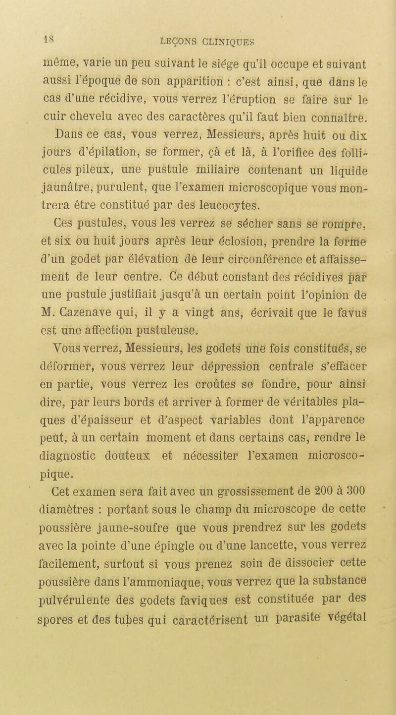 môme, varie un peu suivant le siège qu'il occupe et suivant aussi l'époque de son apparition : c'est ainsi, que dans le cas d'une récidive, vous verrez l'éruption se faire sur le cuir chevelu avec des caractères qu'il faut bien connaître. Dans ce cas, vous verrez, Messieurs, après huit ou dix jours d'épilation, se former, çà et là, à l'orifice des folli- cules pileux, une pustule miliaire contenant un liquide jaunâtre, purulent, que l'examen microscopique vous mon- trera être constitué par des leucocytes. Ces pustules, vous les verrez se sécher sans se rompre, et six ou huit jours après leur éclosion, prendre la forme d'un godet par élévation de leur circonférence et affaisse- ment de leur centre. Ce début constant des récidives par une pustule justifiait jusqu'à un certain point l'opinion de M. Cazenave qui, il y a vingt ans, écrivait que le favus est une affection pustuleuse. Vous verrez, Messieurs, les godets une fois constitués, se déformer, vous verrez leur dépression centrale s'effacer en partie, vous verrez les croûtes se fondre, pour ainsi dire, par leurs bords et arriver à former de véritables pla- ques d'épaisseur et d'aspect variables dont l'apparence peût, à un certain moment et dans certains cas, rendre le diagnostic douteux et nécessiter l'examen microsco- pique. Cet examen sera fait avec un grossissement de 200 à 300 diamètres : portant sous le champ du microscope de cette poussière jaune-soufre que vous prendrez sur les godets avec la pointe d'une épingle ou d'une lancette, vous verrez facilement, surtout si vous prenez soin de dissocier cette poussière dans l'ammoniaque, vous verrez que la substance pulvérulente des godets faviques est constituée par des spores et des tubes qui caractérisent un parasite végétal