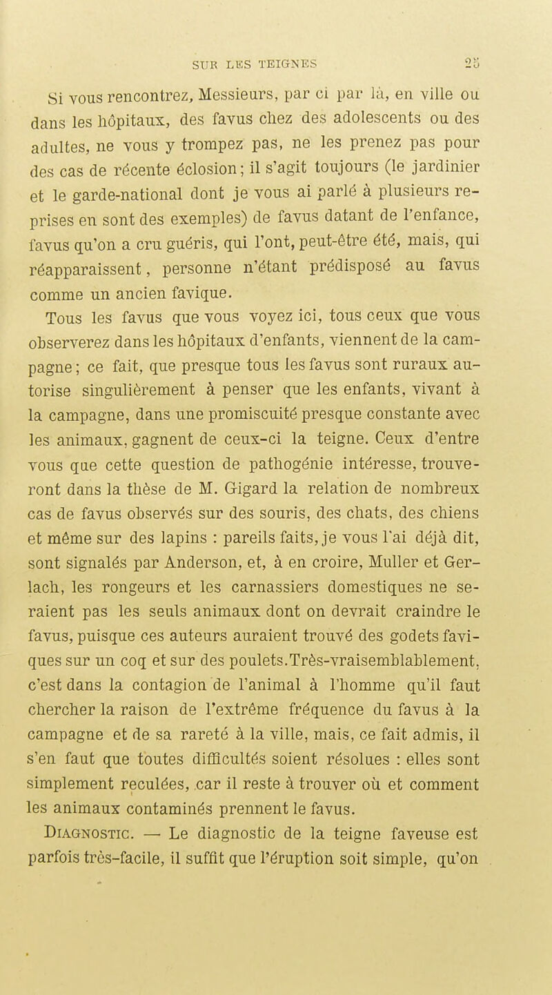 Si VOUS rencontrez. Messieurs, par ci par là, en ville ou dans les hôpitaux, des favus chez des adolescents ou des adultes, ne vous y trompez pas, ne les prenez pas pour des cas de récente éclosion; il s'agit toujours (le jardinier et le garde-national dont je vous ai parlé à plusieurs re- prises en sont des exemples) de favus datant de l'enfance, favus qu'on a cru guéris, qui l'ont, peut-être été, mais, qui réapparaissent, personne n'étant prédisposé au favus comme un ancien favique. Tous les favus que vous voyez ici, tous ceux que vous observerez dans les hôpitaux d'enfants, viennent de la cam- pagne ; ce fait, que presque tous les favus sont ruraux au- torise singulièrement à penser que les enfants, vivant à la campagne, dans une promiscuité presque constante avec les animaux, gagnent de ceux-ci la teigne. Ceux d'entre vous que cette question de pathogénie intéresse, trouve- ront dans la thèse de M. Gigard la relation de nombreux cas de favus observés sur des souris, des chats, des chiens et même sur des lapins : pareils faits, je vous l'ai déjà dit, sont signalés par Anderson, et, à en croire, Muller et Ger- lach, les rongeurs et les carnassiers domestiques ne se- raient pas les seuls animaux dont on devrait craindre le favus, puisque ces auteurs auraient trouvé des godets favi- ques sur un coq et sur des poulets.Très-vraisemblablement, c'est dans la contagion de l'animal à l'homme qu'il faut chercher la raison de l'extrême fréquence du favus à la campagne et de sa rareté à la ville, mais, ce fait admis, il s'en faut que toutes difficultés soient résolues : elles sont simplement reculées, car il reste à trouver où et comment les animaux contaminés prennent le favus. Diagnostic. — Le diagnostic de la teigne faveuse est parfois très-facile, il suffit que l'éruption soit simple, qu'on