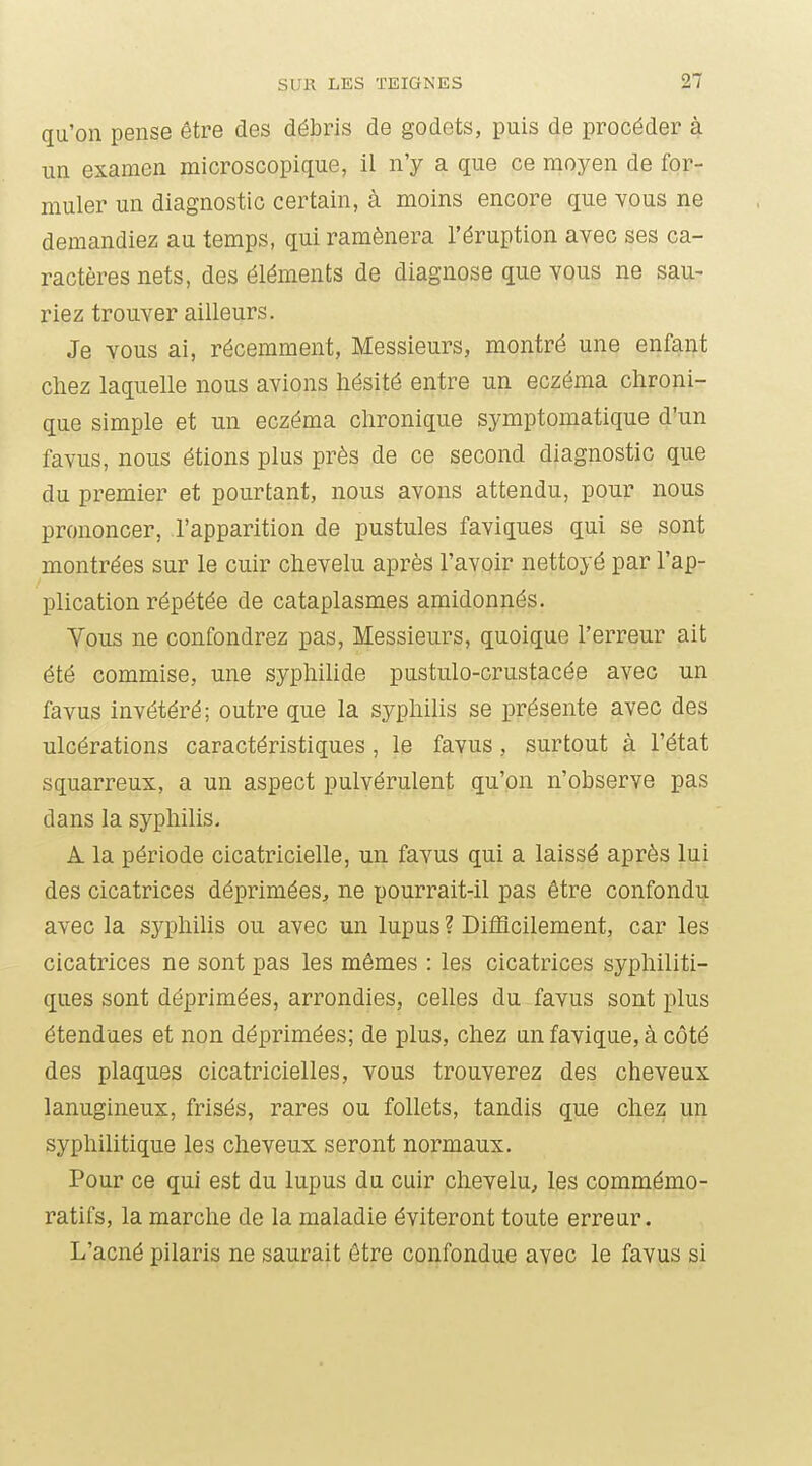 qu'on pense être des débris de godets, puis de procéder à un examen microscopique, il n'y a que ce moyen de for- muler un diagnostic certain, à moins encore que vous ne demandiez au temps, qui ramènera l'éruption avec ses ca- ractères nets, des éléments de diagnose que vous ne sau- riez trouver ailleurs. Je vous ai, récemment, Messieurs, montré une enfant chez laquelle nous avions hésité entre un eczéma chroni- que simple et un eczéma chronique symptomatique d'un favus, nous étions plus près de ce second diagnostic que du premier et pourtant, nous avons attendu, pour nous prononcer, l'apparition de pustules faviques qui se sont montrées sur le cuir chevelu après l'avoir nettoyé par l'ap- plication répétée de cataplasmes amidonnés. Vous ne confondrez pas, Messieurs, quoique l'erreur ait été commise, une syphihde pustulo-crustacée avec un favus invétéré; outre que la syphihs se présente avec des ulcérations caractéristiques , le favus, surtout à l'état squarreux, a un aspect pulvérulent qu'on n'observe pas dans la syphilis. A la période cicatricielle, un favus qui a laissé après lui des cicatrices déprimées^ ne pourrait-il pas être confondu avec la syphilis ou avec un lupus? Difficilement, car les cicatrices ne sont pas les mêmes : les cicatrices syphiliti- ques sont déprimées, arrondies, celles du favus sont plus étendues et non déprimées; de plus, chez un favique, à côté des plaques cicatricielles, vous trouverez des cheveux lanugineux, frisés, rares ou follets, tandis que chez un syphilitique les cheveux seront normaux. Pour ce qui est du lupus du cuir chevelu, les commémo- ratifs, la marche de la maladie éviteront toute erreur. L'acné pilaris ne saurait être confondue avec le favus si