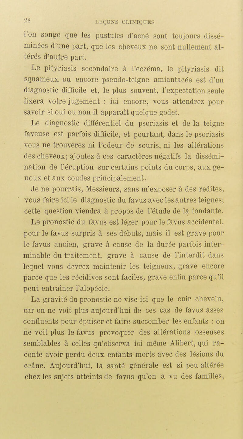 l'on songe que les pustules d'acné sont toujours dissé- minées d'une part, que les clieveux ne sont nullement al- térés d'autre part. Le pityriasis secondaire à l'eczéma, le pityriasis dit squameux ou encore pseudo-teigne amiantacée est d'un diagnostic difficile et, le plus souvent, l'expectation seule fixera votre jugement : ici encore, vous attendrez pour savoir si oui ou non il apparaît quelque godet. Le diagnostic différentiel du psoriasis et de la teigne faveuse est parfois difficile, et pourtant, dans le psoriasis vous ne trouverez ni l'odeur de souris, ni les altérations des cheveux; ajoutez à ces caractères négatifs la dissémi- nation de l'éruption sur certains points du corps, aux ge- noux et aux coudes principalement. Je ne pourrais. Messieurs, sans m'exposer à des redites, vous faire ici le diagnostic du favus avec les autres teignes; cette question viendra à propos de l'étude de la tondante. Le pronostic du favus est léger pour le favus accidentel, pour le favus surpris à ses débuts, mais il est grave pour le favus ancien, grave à cause de la durée parfois inter- minable du traitement, grave à cause de l'interdit dans lequel vous devrez maintenir les teigneux, grave encore parce que les récidives sont faciles, grave enfin parce qu'il peut entraîner l'alopécie. La gravité du pronostic ne vise ici que le cuir chevelu, car on ne voit plus aujourd'hui de ces cas de favus assez confluents pour épuiser et faire succomber les enfants : on ne voit plus le favus provoquer des altérations osseuses semblables à celles qu'observa ici môme Alibert, qui ra- conte avoir perdu deux enfants morts avec des lésions du crâne. Aujourd'hui, la santé générale est si peu altérée chez les sujets atteints de favus qu'on a vu des familles,