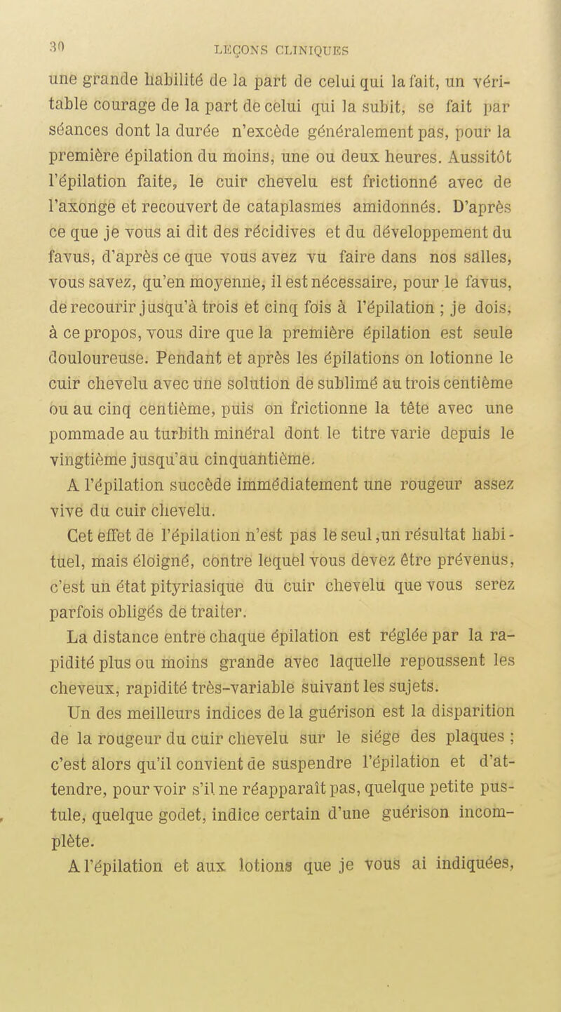 une grande habilité de la part de celui qui la fait, un véri- table courage de la part de celui qui la subit, se lait i)ar séances dont la durée n'excède généralement pas, pour la première épilation du moins, une ou deux heures. Aussitôt l'épilation faite, le cuir chevelu est frictionné avec de l'axonge et recouvert de cataplasmes amidonnés. D'après ce que je vous ai dit des récidives et du développement du favus, d'après ce que vous avez vu faire dans nos salles, vous savez, qu'en moyenne, il est nécessaire, pour le favus, derecourir jusqu'à trois et cinq fois à l'épilation ; je dois, à ce propos, vous dire que la première épilation est seule douloureuse. Pendant et après les épilations on lotionne le cuir chevelu avec une solution de sublimé au trois centième ou au cinq centième, puis on frictionne la tête avec une pommade au turbith minéral dont le titre varie depuis le vingtième jusqu'au cinquahtième. A l'épilation succède immédiatement une rougeur assez vive du cuir chevelu. Cet effet de l'épilation n'est pas le seul ,un résultat habi - tuel, mais éloigné, contre lequel vous devez être prévenus, c'est un état pityriasique du cuir chevelu que vous serez parfois obligés de traiter. La distance entre chaque épilation est réglée par la ra- pidité plus ou moins grande avec laquelle repoussent les cheveux, rapidité très-variable suivant les sujets. Un des meilleurs indices de la guérison est la disparition de la i-oageur du cuir chevelu sur le siège des plaques ; c'est alors qu'il convient de suspendre l'épilation et d'at- tendre, pour voir s'il ne réapparaît pas, quelque petite pus- tule, quelque godet, indice certain d'une guérison incom- plète. A l'épilation et aux lotions que je vous ai indiquées,