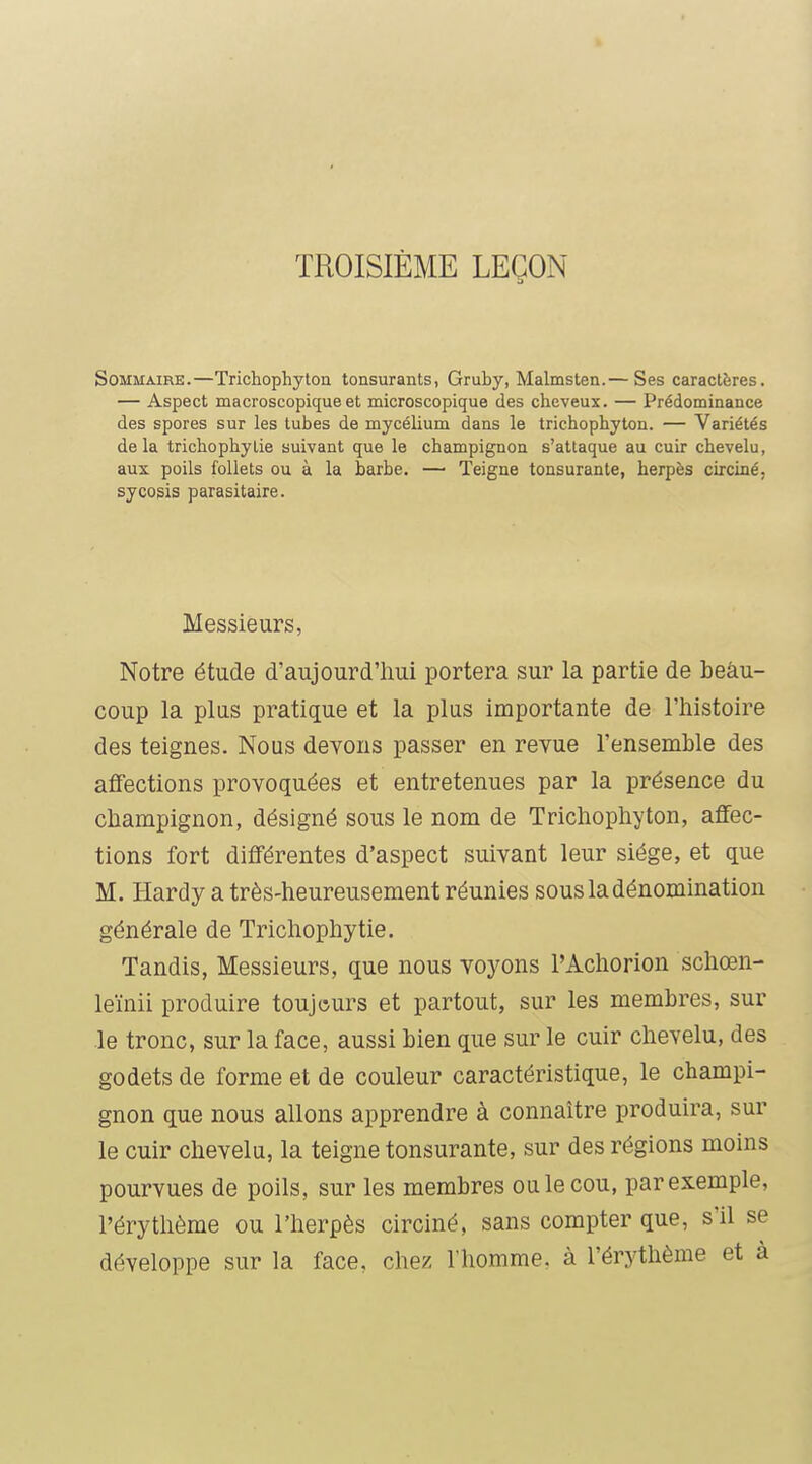TROISIÈME LEÇON Sommaire.—Trichophyton tonsurants, Gruby, Malmsten.— Ses caractères, — Aspect macroscopique et microscopique des cheveux. — Prédominance des spores sur les tubes de mycélium dans le trichophyton. — Variétés delà trichophytie suivant que le champignon s'attaque au cuir chevelu, aux poils follets ou à la barbe, — Teigne tonsurante, herpès circiné, sycosis parasitaire. Messieurs, Notre étude d'aujourd'hui portera sur la partie de beau- coup la plus pratique et la plus importante de l'histoire des teignes. Nous devons passer en revue l'ensemble des affections provoquées et entretenues par la présence du champignon, désigné sous le nom de Trichophyton, affec- tions fort différentes d'aspect suivant leur siège, et que M. Hardy a très-heureusement réunies sous la dénomination générale de Trichophytie. Tandis, Messieurs, que nous voyons l'Achorion schœn- leïnii produire toujours et partout, sur les membres, sur le tronc, sur la face, aussi bien que sur le cuir chevelu, des godets de forme et de couleur caractéristique, le champi- gnon que nous allons apprendre à connaître produira, sur le cuir chevelu, la teigne tonsurante, sur des régions moins pourvues de poils, sur les membres ou le cou, par exemple, l'érythème ou l'herpès circiné, sans compter que, s'il se développe sur la face, chez l'homme, à l'érythème et à