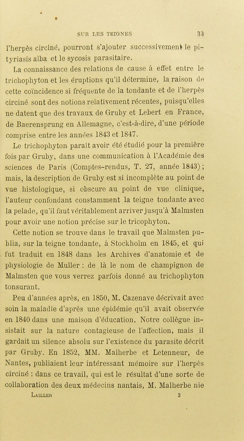 l'herpès circiné, pourront s'ajouter successivement le pi- tyriasis alba et le sycosis parasitaire. La connaissance des relations de cause à effet entre le trichopliyton et les éruptions qu'il détermine, la raison de cette coïncidence si fréquente de la tondante et de l'herpès circiné sont des notions relativement récentes, puisqu'elles ne datent que des travaux de Gruby et Lebert en France, de Baerensprung en Allemagne, c'est-à-dire, d'une période comprise entre les années 1843 et 1847. Le trichophyton paraît avoir été étudié pour la première fois par Gruby, dans une communication à l'Académie des sciences de Paris (Comptes-rendus, T. 27, année 1843) ; mais, la description de Gruby est si incomplète au point de vue histologique, si obscure au point de vue clinique, l'auteur confondant constamment la teigne tondante avec la pelade, qu'il faut véritablement arriver jusqu'à Malmsten pour avoir une notion précise sur le tricophyton. Cette notion se trouve dans le travail que Malmsten pu- blia, sur la teigne tondante, à Stockholm en 1845, et qui fut traduit en 1848 dans les Archives d'anatomie et de physiologie de Muller : de là le nom de champignon de Malmsten que vous verrez parfois donné au trichophyton tonsurant. Peu d'années après, en 1850, M. Cazenave décrivait avec soin la maladie d'après une épidémie qu'il avait observée en 1840 dans une maison d'éducation. Notre collègue in- sistait sur la nature contagieuse de l'affection, mais il gardait un silence absolu sur l'existence du parasite décrit par Gruby. En 1852, MM. Malherbe et Letenneur, de Nantes, publiaient leur intéressant mémoire sur l'herpès circiné : dans ce travail, qui est le résultat d'une sorte de collaboration des deux médecins nantais, M. Malherbe nie Lailleb 3
